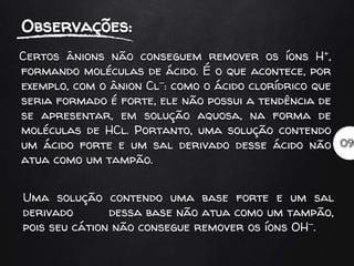 Certos ânions não conseguem remover os íons H+,
formando moléculas de ácido. É o que acontece, por
exemplo, com o ânion Cl-: como o ácido clorídrico que
seria formado é forte, ele não possui a tendência de
se apresentar, em solução aquosa, na forma de
moléculas de HCl. Portanto, uma solução contendo
um ácido forte e um sal derivado desse ácido não
atua como um tampão.
Uma solução contendo uma base forte e um sal
derivado dessa base não atua como um tampão,
pois seu cátion não consegue remover os íons OH-.
 
