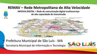 REMAV – Rede Metropolitana de Alta Velocidade
INFOVIA DIGITAL = Rede de comunicação digital multisserviço
de alta capacidade de transmissão
• Prefeitura Municipal de São Luís - MA
• Secretaria Municipal de Informação e Tecnologia
 