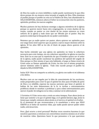 de Dios los cuales se creen infalibles y nadie puede cuestionarse lo que ellos
dicen porque de esa manera estas tocando al ungido de Dios. Ellos dominan
al pueblo porque el pueblo no esta en la Palabra de Dios, han abandonado la
SOLA ESCRITURA, entonces ahora el Señor no es Jesucristo sino los pastores,
apóstoles, profetas, los nuevos ungidos.
Muchos pastores de hoy declaran enemigo a algunos miembros de la Iglesia
porque se quieren mover hacia otra congregación, se creen dueños de las
ovejas, cuando un pastor se cree dueño de las ovejas entonces se creen
señores de la iglesia y todo tiene que ser filtrado por el pastor. Hoy los
pastores están bajo la búsqueda de ese poder controlador.
Notemos que ya nadie quiere ser pastor, ahora quieren ser apóstoles pues
ese rango tiene nivel superior que un pastor y ejerce mayor dominio sobre la
iglesia. El los años 400 se les dio el titulo de papas ahora quieren el de
apóstoles.
Han hecho entender que una iglesia sin apóstoles no tiene la cobertura
necesaria para este tiempo, sin esa cobertura apostólica la iglesia no marcha
bien. Esto no es mas que la repetición de que el hombre quiere ser el señor
de la iglesia, nadie puede cuestionar las palabras del apóstol del ungido de
Dios porque es Dios mismo el que esta hablando, el papa se llama vicario de
Cristo estos se llaman apóstoles de Cristo, los dos con el mismo propósito,
ejercer dominio sobre la Iglesia. Todo esto sucede porque el pueblo ha
dejado la SOLA ESCRITURA.
Isaías 42:8 Dios no comparte su señorío y su gloria con nadie ni mi alabanza
a los ídolos.
Muchos caen en ese engaño por la falta de conocimiento de las escrituras,
están preparados para creer lo que el apóstol les dice pues él habla de parte
de Dios y es infalible, esperan las nuevas unciones que tiene el apóstol, te
hablan de las siete dimensiones de la fe, te invitan a entrenamientos
proféticos donde te enseñan a profetizar y para colmo entrenamientos para
ejercer el poder de milagros en tu vida y caminar en lo sobrenatural.
2 Corintios 4:5 Este verso esta a revés en estos tiempos. Pues ahora Jesús se
tiene que someter a lo que el apóstol diga, si el apóstol declara algo, Jesús lo
tienen que cumplir, entonces ahora Jesús es el siervo y el apóstol es el señor.
Es el momento de que reconozcamos y le enseñemos a otros que SOLO
CRISTO es el Señor de nuestras vidas, que nadie puede ejercer poder sobre
nadie, solo Jesucristo.
Pero ¿Qué ocurre a nivel personal? Muchas veces nosotros hacemos lo que
nosotros queremos y entonces nos convertimos nosotros mismos en el señor
de nuestras vidas. Queremos hacer lo que pensamos o lo que queremos
 