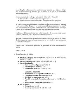hacer. Hoy los señores son los sentimientos y la razón, nos dejamos dirigir
por los sentimientos y creemos que la verdad es lo que yo he entendido
mediante mi razón.
¿Estamos consientes de lo que quiere decir Señor mío y Dios mío?
Es estar dispuesto hasta dar la vida por Jesús.
Es renunciar a toda mi comodidad para proclamar el evangelio.
La razón en muchas ocasiones se convierte en el señor de nosotros, cuantas
veces hemos dicho: “Es que yo no estoy de acuerdo, yo creo que eso no es así”
aun siendo demostrado por la palabra de Dios. Amados no importa lo que yo
crea ni lo que piense lo importante es lo que la palabra de Dios dice.
Meditemos, debemos eliminar ese señorío nuestro de nuestras vidas y que
Cristo se establezca como el único Señor de nuestra vida.
No creas eso de que si declaras tal cosa se va ha realizar, no se trata de lo que
declaremos, no se trata de lo que sintamos, no se trata de lo que razonemos
se trata de Cristo Jesús.
Efesios 1:5-6 Por medio de Jesucristo, no por medio de esfuerzos humanos ni
gloria.
SOLO CRISTO
4. Otros Aspectos de Cristo.
Cristo es El Ungido, no un ungido: Sal 45:7; Is 61:1; Dn 9:24; Lc 4:18;
Hch 4:27, 10:38
Cristo el Creador:Jn 1:3; 1 Cor 8:6; Col 1:16; Heb 1:1-2
Cristo Glorificado:
o Visto en la transfiguración: Mr 9:2-3
o Descrito por Él mismo: Jn 1:51
o Descrito por Juan:Apo 1:1-16; 19:11-12
LA GLORIA DE CRISTO
o Manifestada en su segunda venida: Mt 16:27
o Compartida con los creyentes: Mt 19:28
o Revelada en la encarnacion: Jn 1:14
o Poseída antes de la fundación del mundo: Jn 17:5,24 ; Heb
3:3
o Atribuida por el ejercito celestial:Ap 5:12
Otros títulos:
o Todopoderoso Ap 1:8
o El autor y consumador de la fe Heb 12:2
 