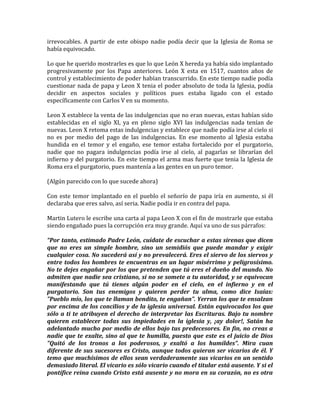 irrevocables. A partir de este obispo nadie podía decir que la Iglesia de Roma se
había equivocado.
Lo que he querido mostrarles es que lo que León X hereda ya había sido implantado
progresivamente por los Papa anteriores. León X esta en 1517, cuantos años de
control y establecimiento de poder habían transcurrido. En este tiempo nadie podía
cuestionar nada de papa y Leon X tenia el poder absoluto de toda la Iglesia, podía
decidir en aspectos sociales y políticos pues estaba ligado con el estado
específicamente con Carlos V en su momento.
Leon X establece la venta de las indulgencias que no eran nuevas, estas habían sido
establecidas en el siglo XI, ya en pleno siglo XVI las indulgencias nada tenían de
nuevas. Leon X retoma estas indulgencias y establece que nadie podía irse al cielo si
no es por medio del pago de las indulgencias. En ese momento al Iglesia estaba
hundida en el temor y el engaño, ese temor estaba fortalecido por el purgatorio,
nadie que no pagara indulgencias podía irse al cielo, al pagarlas se librarían del
infierno y del purgatorio. En este tiempo el arma mas fuerte que tenia la Iglesia de
Roma era el purgatorio, pues mantenía a las gentes en un puro temor.
(Algún parecido con lo que sucede ahora)
Con este temor implantado en el pueblo el señorío de papa iría en aumento, si él
declaraba que eres salvo, así seria. Nadie podía ir en contra del papa.
Martin Lutero le escribe una carta al papa Leon X con el fin de mostrarle que estaba
siendo engañado pues la corrupción era muy grande. Aquí va uno de sus párrafos:
“Por tanto, estimado Padre León, cuídate de escuchar a estas sirenas que dicen
que no eres un simple hombre, sino un semidiós que puede mandar y exigir
cualquier cosa. No sucederá así y no prevalecerá. Eres el siervo de los siervos y
entre todos los hombres te encuentras en un lugar misérrimo y peligrosísimo.
No te dejes engañar por los que pretenden que tú eres el dueño del mundo. No
admiten que nadie sea cristiano, si no se somete a tu autoridad, y se equivocan
manifestando que tú tienes algún poder en el cielo, en el infierno y en el
purgatorio. Son tus enemigos y quieren perder tu alma, como dice Isaías:
"Pueblo mío, los que te llaman bendito, te engañan". Yerran los que te ensalzan
por encima de los concilios y de la iglesia universal. Están equivocados los que
sólo a ti te atribuyen el derecho de interpretar las Escrituras. Bajo tu nombre
quieren establecer todas sus impiedades en la iglesia y, ¡ay dolor!, Satán ha
adelantado mucho por medio de ellos bajo tus predecesores. En fin, no creas a
nadie que te exalte, sino al que te humilla, puesto que este es el juicio de Dios
"Quitó de los tronos a los poderosos, y exaltó a los humildes". Mira cuan
diferente de sus sucesores es Cristo, aunque todos quieran ser vicarios de él. Y
temo que muchísimos de ellos sean verdaderamente sus vicarios en un sentido
demasiado literal. El vicario es sólo vicario cuando el titular está ausente. Y si el
pontífice reina cuando Cristo está ausente y no mora en su corazón, no es otra
 