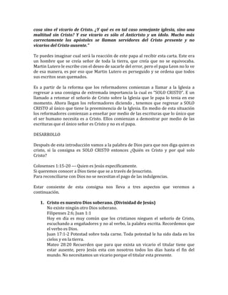 cosa sino el vicario de Cristo. ¿Y qué es en tal caso semejante iglesia, sino una
multitud sin Cristo? Y ese vicario es sólo el Anticristo y un ídolo. Mucho más
correctamente los apóstoles se llaman servidores del Cristo presente y no
vicarios del Cristo ausente.”
Te puedes imaginar cual será la reacción de este papa al recibir esta carta. Este era
un hombre que se creía señor de toda la tierra, que creía que no se equivocaba.
Martin Lutero le escribe con el deseo de sacarle del error, pero el papa Leon no lo ve
de esa manera, es por eso que Martin Lutero es perseguido y se ordena que todos
sus escritos sean quemados.
Es a partir de la reforma que los reformadores comienzan a llamar a la Iglesia a
regresar a una consigna de extremada importancia la cual es “SOLO CRISTO”. E un
llamado a retomar el señorío de Cristo sobre la Iglesia que le papa lo tenia en ese
momento. Ahora llegan los reformadores diciendo , tenemos que regresar a SOLO
CRISTO al único que tiene la preeminencia de la Iglesia. En medio de esta situación
los reformadores comienzan a enseñar por medio de las escrituras que lo único que
el ser humano necesita es a Cristo. Ellos comienzan a demostrar por medio de las
escrituras que el único señor es Cristo y no es el papa.
DESARROLLO
Después de esta introducción vamos a la palabra de Dios para que nos diga quien es
cristo, si la consigna es SOLO CRISTO entonces ¿Quién es Cristo y por qué solo
Cristo?
Colosenses 1:15-20 --- Quien es Jesús específicamente.
Si queremos conocer a Dios tiene que se a través de Jesucristo.
Para reconciliarse con Dios no se necesitan el pago de las indulgencias.
Estar consiente de esta consigna nos lleva a tres aspectos que veremos a
continuación.
1. Cristo es nuestro Dios soberano. (Divinidad de Jesús)
No existe ningún otro Dios soberano.
Filipenses 2:6; Juan 1:1
Hoy en día es muy común que los cristianos nieguen el señorío de Cristo,
escuchando a engañadores y no al verbo, la palabra escrita. Recordemos que
el verbo es Dios.
Juan 17:1-2 Potestad sobre toda carne. Toda potestad le ha sido dada en los
cielos y en la tierra.
Mateo 28:20 Recuerden que para que exista un vicario el titular tiene que
estar ausente, pero Jesús esta con nosotros todos los días hasta el fin del
mundo. No necesitamos un vicario porque el titular esta presente.
 