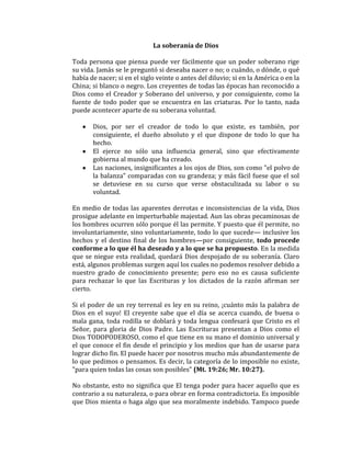 La soberanía de Dios
Toda persona que piensa puede ver fácilmente que un poder soberano rige
su vida. Jamás se le preguntó si deseaba nacer o no; o cuándo, o dónde, o qué
había de nacer; si en el siglo veinte o antes del diluvio; si en la América o en la
China; si blanco o negro. Los creyentes de todas las épocas han reconocido a
Dios como el Creador y Soberano del universo, y por consiguiente, como la
fuente de todo poder que se encuentra en las criaturas. Por lo tanto, nada
puede acontecer aparte de su soberana voluntad.
Dios, por ser el creador de todo lo que existe, es también, por
consiguiente, el dueño absoluto y el que dispone de todo lo que ha
hecho.
El ejerce no sólo una influencia general, sino que efectivamente
gobierna al mundo que ha creado.
Las naciones, insignificantes a los ojos de Dios, son como "el polvo de
la balanza" comparadas con su grandeza; y más fácil fuese que el sol
se detuviese en su curso que verse obstaculizada su labor o su
voluntad.
En medio de todas las aparentes derrotas e inconsistencias de la vida, Dios
prosigue adelante en imperturbable majestad. Aun las obras pecaminosas de
los hombres ocurren sólo porque él las permite. Y puesto que él permite, no
involuntariamente, sino voluntariamente, todo lo que sucede— inclusive los
hechos y el destino final de los hombres—por consiguiente, todo procede
conforme a lo que él ha deseado y a lo que se ha propuesto. En la medida
que se niegue esta realidad, quedará Dios despojado de su soberanía. Claro
está, algunos problemas surgen aquí los cuales no podemos resolver debido a
nuestro grado de conocimiento presente; pero eso no es causa suficiente
para rechazar lo que las Escrituras y los dictados de la razón afirman ser
cierto.
Si el poder de un rey terrenal es ley en su reino, ¡cuánto más la palabra de
Dios en el suyo! El creyente sabe que el día se acerca cuando, de buena o
mala gana, toda rodilla se doblará y toda lengua confesará que Cristo es el
Señor, para gloria de Dios Padre. Las Escrituras presentan a Dios como el
Dios TODOPODEROSO, como el que tiene en su mano el dominio universal y
el que conoce el fin desde el principio y los medios que han de usarse para
lograr dicho fin. El puede hacer por nosotros mucho más abundantemente de
lo que pedimos o pensamos. Es decir, la categoría de lo imposible no existe,
"para quien todas las cosas son posibles" (Mt. 19:26; Mr. 10:27).
No obstante, esto no significa que El tenga poder para hacer aquello que es
contrario a su naturaleza, o para obrar en forma contradictoria. Es imposible
que Dios mienta o haga algo que sea moralmente indebido. Tampoco puede
 
