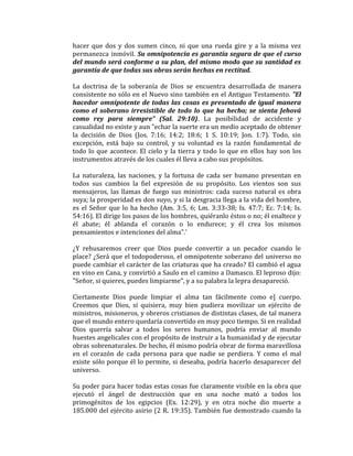 hacer que dos y dos sumen cinco, ni que una rueda gire y a la misma vez
permanezca inmóvil. Su omnipotencia es garantía segura de que el curso
del mundo será conforme a su plan, del mismo modo que su santidad es
garantía de que todas sus obras serán hechas en rectitud.
La doctrina de la soberanía de Dios se encuentra desarrollada de manera
consistente no sólo en el Nuevo sino también en el Antiguo Testamento. "El
hacedor omnipotente de todas las cosas es presentado de igual manera
como el soberano irresistible de todo lo que ha hecho; se sienta Jehová
como rey para siempre" (Sal. 29:10). La posibilidad de accidente y
casualidad no existe y aun "echar la suerte era un medio aceptado de obtener
la decisión de Dios (Jos. 7:16; 14:2; 18:6; 1 S. 10:19; Jon. 1:7). Todo, sin
excepción, está bajo su control, y su voluntad es la razón fundamental de
todo lo que acontece. El cielo y la tierra y todo lo que en ellos hay son los
instrumentos através de los cuales él lleva a cabo sus propósitos.
La naturaleza, las naciones, y la fortuna de cada ser humano presentan en
todos sus cambios la fiel expresión de su propósito. Los vientos son sus
mensajeros, las llamas de fuego sus ministros: cada suceso natural es obra
suya; la prosperidad es don suyo, y si la desgracia llega a la vida del hombre,
es el Señor que lo ha hecho (Am. 3:5, 6; Lm. 3:33-38; Is. 47:7; Ec. 7:14; Is.
54:16). El dirige los pasos de los hombres, quiéranlo éstos o no; él enaltece y
él abate; él ablanda el corazón o lo endurece; y él crea los mismos
pensamientos e intenciones del alma".'
¿Y rehusaremos creer que Dios puede convertir a un pecador cuando le
place? ¿Será que el todopoderoso, el omnipotente soberano del universo no
puede cambiar el carácter de las criaturas que ha creado? El cambió el agua
en vino en Cana, y convirtió a Saulo en el camino a Damasco. El leproso dijo:
"Señor, si quieres, puedes limpiarme", y a su palabra la lepra desapareció.
Ciertamente Dios puede limpiar el alma tan fácilmente como e] cuerpo.
Creemos que Dios, sí quisiera, muy bien pudiera movilizar un ejército de
ministros, misioneros, y obreros cristianos de distintas clases, de tal manera
que el mundo entero quedaría convertido en muy poco tiempo. Si en realidad
Dios querría salvar a todos los seres humanos, podría enviar al mundo
huestes angelicales con el propósito de instruir a la humanidad y de ejecutar
obras sobrenaturales. De hecho, él mismo podría obrar de forma maravillosa
en el corazón de cada persona para que nadie se perdiera. Y como el mal
existe sólo porque él lo permite, si deseaba, podría hacerlo desaparecer del
universo.
Su poder para hacer todas estas cosas fue claramente visible en la obra que
ejecutó el ángel de destrucción que en una noche mató a todos los
primogénitos de los egipcios (Ex. 12:29), y en otra noche dio muerte a
185.000 del ejército asirio (2 R. 19:35). También fue demostrado cuando la
 