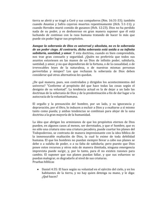 tierra se abrió y se tragó a Coré y sus compañeros (Nm. 16:31-33); también
cuando Ananías y Safira cayeron muertos repentinamente (Hch. 5:1-11); y
cuando Herodes murió comido de gusanos (Hch. 12:23). Dios no ha perdido
nada de su poder, y es deshonroso en gran manera suponer que él está
luchando de continuo con la raza humana tratando de hacer lo más que
puede sin poder lograr sus propósitos.
Aunque la soberanía de Dios es universal y absoluta, no es la soberanía
de un poder ciego. Al contrario, dicha soberanía está unida a su infinita
sabiduría, santidad, y amor. Y esta doctrina, cuando es bien comprendida,
nos trae gran consuelo y seguridad. ¿Quién no preferiría que todos sus
asuntos estuviesen en las manos de un Dios de infinito poder, sabiduría,
santidad, y amor, y no que dependieran de la fortuna, o de la casualidad, o de
irrevocables leyes de la naturaleza, o de nuestras mismas personas
pervertidas y miopes? Los que rechazan la soberanía de Dios deben
considerar qué otras alternativas les quedan.
¿De qué manera, pues, son controlados y dirigidos los acontecimientos del
universo? "Conforme al propósito del que hace todas las cosas según el
designio de su voluntad". La tendencia actual es la de dejar a un lado las
doctrinas de la soberanía de Dios y de la predestinación a fin de dar lugar a la
autocracia de la voluntad humana.
El orgullo y la presunción de! hombre, por un lado, y su ignorancia y
depravación, por el Otro, lo inducen a excluir a Dios y a exaltarse a sí mismo
tanto como pueda; y ambas tendencias se combinan para alejar de la sana
doctrina a la gran mayoría de la humanidad.
La idea que abrigan los arminianos de que los propósitos eternos de Dios
pueden, en algunos casos al menos, ser derrotados, y que e! hombre, que es
no sólo una criatura sino una criatura pecadora, puede coartar los planes del
Todopoderoso, se contrasta de manera impresionante con la idea bíblica de
la inmensurable exaltación de Dios, la cual lo exime de toda debilidad
humana. El que los hombres no puedan siempre llevar a cabo sus planes se
debe o a sufalta de poder, o a su falta de sabiduría; pero puesto que Dios
posee estos recursos y otros más de manera ilimitada, ninguna emergencia
imprevista puede surgir, y, por lo tanto, para él no existen razones para
cambio. El suponer que sus planes puedan fallar, y que sus esfuerzos se
puedan malograr, es degradarlo al nivel de sus criaturas.
Pruebas bíblicas
Daniel 4:35: El hace según su voluntad en el ejército del cielo, y en los
habitantes de la tierra, y no hay quien detenga su mano, y le diga:
¿Qué haces?
 