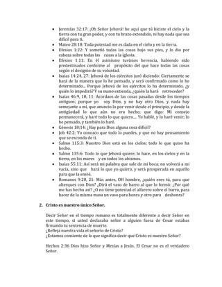 Jeremías 32:17: ¡Oh Señor Jehová! he aquí que tú hiciste el cielo y la
tierra con tu gran poder, y con tu brazo extendido, ni hay nada que sea
difícil para ti.
Mateo 28:18: Toda potestad me es dada en el cielo y en la tierra.
Efesios 1:22: Y sometió todas las cosas bajo sus pies, y lo dio por
cabeza sobre todas las   cosas a la iglesia.
Efesios 1:11: En él asimismo tuvimos herencia, habiendo sido
predestinados conforme al   propósito del que hace todas las cosas
según el designio de su voluntad.
Isaías 14:24, 27: Jehová de los ejércitos juró diciendo: Ciertamente se
hará de la manera que lo he pensado, y será confirmado como lo he
determinado... Porque Jehová de los ejércitos lo ha determinado, ¿y
quién lo impedirá? Y su mano extienda, ¿quién la hará   retroceder?
Isaías 46:9, 10, 11: Acordaos de las cosas pasadas desde los tiempos
antiguos; porque yo   soy Dios, y no hay otro Dios, y nada hay
semejante a mí, que anuncio lo por venir desde el principio, y desde la
antigüedad lo que aún no era hecho; que digo: Mi consejo
permanecerá, y haré todo lo que quiero.... Yo hablé, y lo haré venir; lo
he pensado, y también lo haré.
Génesis 18:14: ¿Hay para Dios alguna cosa difícil?
Job 42:2: Yo conozco que todo lo puedes, y que no hay pensamiento
que se esconda de ti.
Salmo 115:3: Nuestro Dios está en los cielos; todo lo que quiso ha
hecho.
Salmo 135:6: Todo lo que Jehová quiere, lo hace, en los cielos y en la
tierra, en los mares   y en todos los abismos.
Isaías 55:11: Así será mi palabra que sale de mi boca; no volverá a mí
vacía, sino que   hará lo que yo quiero, y será prosperada en aquello
para que la envié.
Romanos 9:20, 21: Más antes, OH hombre, ¿quién eres tú, para que
alterques con Dios? ¿Dirá el vaso de barro al que lo formó: ¿Por qué
me has hecho así? ¿O no tiene potestad el alfarero sobre el barro, para
hacer de la misma masa un vaso para honra y otro para   deshonra?
2. Cristo es nuestro único Señor.
Decir Señor en el tiempo romano es totalmente diferente a decir Señor en
este tiempo, si usted declaraba señor a alguien fuera de Cesar estabas
firmando tu sentencia de muerte.
¿Refleja nuestra vida el señorío de Cristo?
¿Estamos consiente de lo que significa decir que Cristo es nuestro Señor?
Hechos 2:36 Dios hizo Señor y Mesías a Jesús. El Cesar no es el verdadero
Señor.
 