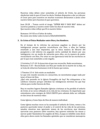 Nuestras vidas deben estar sometidas al señorío de Cristo, las personas
obedecían todo lo que el Cesar les decía. Estaban dispuestos a dar su vida por
el Cesar pero para nosotros en muchas ocasiones declaramos a Jesús como
nuestro Señor pero hacemos lo que queremos.
Juan 20:28 - Tomas corrió el riesgo. “SEÑOR MIO Y DIOS MIO” deben ser
nuestras palabras y nuestro sentir todos los días de nuestra vida.
Que nuestra vidas refleje que El es nuestro Señor.
Romanos 14:9 El es el Señor de todos.
No existe otro Señor sobre la tierra SOLO JESUCRISTO.
3. Es Cristo el Único Mediador entre Dios y los Hombres.
En el tiempo de la reforma las personas pagaban su dinero por las
indulgencias porque querían reconciliarse con Dios, a ellos les habían
enseñado y aun mas impuestos, que la única manera de librarse del
purgatorio y del infierno era pagando cierta cantidad de dinero por una
indulgencia, era un medio de salvación para ellos, era la manera de poder
reconciliarse con Dios. Por estar en una ignorancia total de las escrituras es
por lo que eran sometidos a este engaño.
2 Corintios 5:17-18 Es Jesucristo el que nos reconcilio. Nada necesitamos.
Romanos 5:10 – Reconciliado con Dios por medio de la muerte de su hijo, no
se trata de esfuerzos humanaos ni de lo bueno que somos.
1 Timoteo 2:5-6 Solo existe un mediador.
Lo que este mundo necesita es a Jesucristo, no necesitamos pagar nada por
tener el favor de Dios.
¿Qué esta pasando en la Iglesia Evangélica de hoy? No critiquemos a los
católicos romanos porque cobraban las indulgencias miremos los que hoy
cobran para recibir favores de Dios.
Hoy en muchos lugares llamados Iglesias cristianas se ha perdido el señorío
de Cristo al no verse reflejado en la vida de los cristianos. Es importante que
entendamos esta consigna de SOLO CRISTO pero además debe ser reflejada
en dos áreas de nuestras vidas :
Como Iglesia y Como hijos de Dios de manera individual.
Como Iglesia muchas veces se ha usurpado el señorío de Cristo, vemos a los
pastores queriendo tomar el poder y el control de las vida de las personas,
amados mientras mas ignorante somos de las escrituras mas dominio
ejercerán esos pastores sobre nosotros, hoy quieren controlar las masas y
ejercer poder llamándose los ungidos de Dios, el papa es infalible como dicen
ellos pero ahora existe los llamados apóstoles que se consideran mensajeros
 