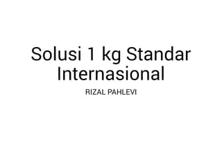 Solusi 1 kg Standar
Internasional
RIZAL PAHLEVI
 