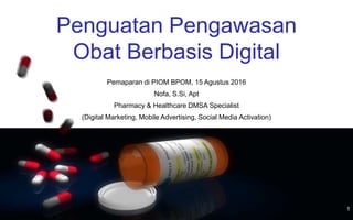 1
Penguatan Pengawasan
Obat Berbasis Digital
Pemaparan di PIOM BPOM, 15 Agustus 2016
Nofa, S.Si, Apt
Pharmacy & Healthcare DMSA Specialist
(Digital Marketing, Mobile Advertising, Social Media Activation)
 