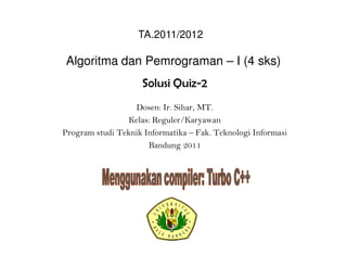 Algoritma dan Pemrograman – I (4 sks)
Solusi Quiz-2
Dosen: Ir. Sihar, MT.
Kelas: Reguler/Karyawan
Program studi Teknik Informatika – Fak. Teknologi Informasi
Bandung 2011
TA.2011/2012
 