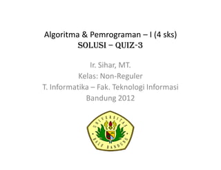 Algoritma & Pemrograman – I (4 sks)
SOLUSI – QUIZ-3
Ir. Sihar, MT.
Kelas: Non-Reguler
T. Informatika – Fak. Teknologi Informasi
Bandung 2012
 