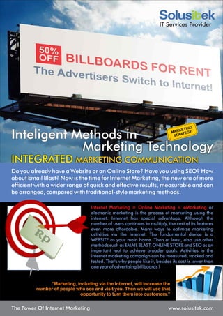 IT Services Provider




Inteligent Methods in
            Marketing Technology
INTEGRATED MARKETING COMMUNICATION
Do you already have a Website or an Online Store? Have you using SEO? How
about Email Blast? Now is the time for Internet Marketing, the new era of more
efficient with a wider range of quick and effective results, measurable and can
be arranged, compared with traditional-style marketing methods.

                                  Internet Marketing = Online Marketing = eMarketing or
                                  electronic marketing is the process of marketing using the
                                  internet. Internet has special advantage. Although the
                                  number of users continues to multiply, the cost of its features
                                  even more affordable. Many ways to optimize marketing
                                  activities via the Internet. The fundamental device is a
                                  WEBSITE as your main home. Then at least, also use other
                                  methods such as EMAIL BLAST, ONLINE STORE and SEO as an
                                  important tool to achieve broader goals. Activities in the
                                  internet marketing campaign can be measured, tracked and
                                  tested. That's why people like it, besides its cost is lower than
                                  one year of advertising billboards !


              “Marketing, including via the Internet, will increase the
         number of people who see and visit you. Then we will use that
                           opportunity to turn them into customers.”


The Power Of Internet Marketing                                            www.solusitek.com
 