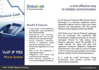 a cost effective way
                            IT Services Provider                        to reliable communication


                                                                    An IP (Internet Protocol) PBX (Private Branch
                                                                    Exchange) is a business telephone system
                            Benefits & Features                     designed to deliver voice or video over a data
                                                                    network and interoperate with the normal
                            Ÿ It was easier in the installation,    Public Switched Telephone Network (PSTN).
                                 configuration and maintenance
                                 than traditional PBX.              VoIP (Voice over Internet Protocol) gateways
                            Ÿ    Significant cost savings,
                                                                    can be combined with traditional PBX
                                 especially for the cost of long-
                                 distance and international calls
                                                                    functionality enabling businesses to use their
                            Ÿ    Using computer networks,           managed intranet to help reduce long
                                 without a telephone cable          distance expenses, enjoy the benefits of a
                                 network so it is easy to move.     single network for voice and data and
                            Ÿ    Eliminating dependence on one      advanced Computer Telephony Integration
                                 vendor.                            (CTI) features or be used on a pure IP system
                            Ÿ    Easy to do the expansion /         which in most cases give greater cost savings,
VoIP IP PBX                 Ÿ
                                 upgrade the system.
                                 Integration with email and
                                                                    greater mobility, and increased redundancy.

 Phone System               Ÿ
                                 customer service software
                                 More features compared to
                                                                    It is used by small businesses, large
                                 conventional telephone systems.
                                                                    businesses, call centers, carriers and
                                                                    governments worldwide.


VoIP / IP PBX Telephony System                                                                www.solusitek.com
 