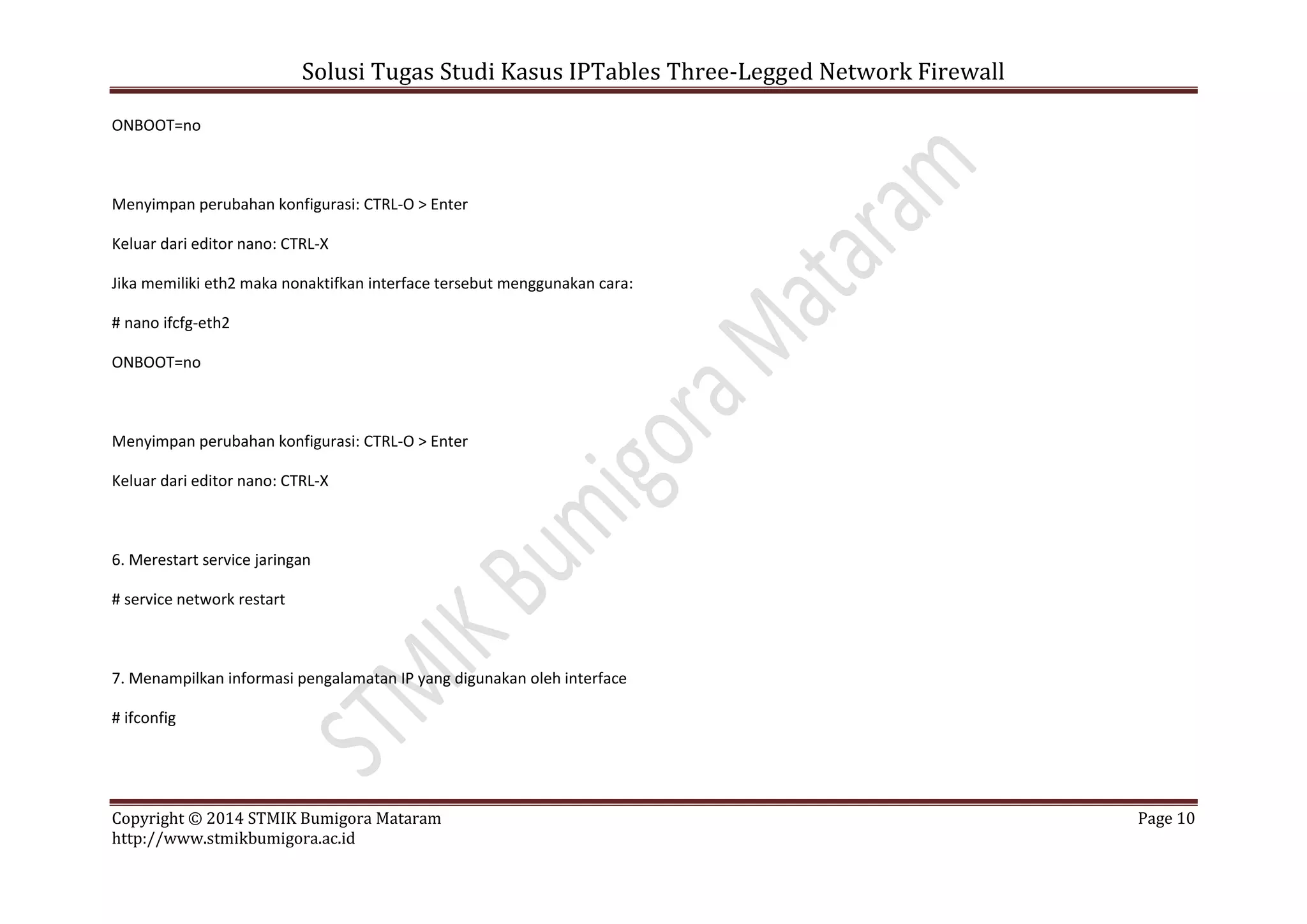 Solusi Tugas Studi Kasus IPTables Three-Legged Network Firewall
Copyright © 2014 STMIK Bumigora Mataram Page 10
http://www.stmikbumigora.ac.id
ONBOOT=no
Menyimpan perubahan konfigurasi: CTRL-O > Enter
Keluar dari editor nano: CTRL-X
Jika memiliki eth2 maka nonaktifkan interface tersebut menggunakan cara:
# nano ifcfg-eth2
ONBOOT=no
Menyimpan perubahan konfigurasi: CTRL-O > Enter
Keluar dari editor nano: CTRL-X
6. Merestart service jaringan
# service network restart
7. Menampilkan informasi pengalamatan IP yang digunakan oleh interface
# ifconfig
 