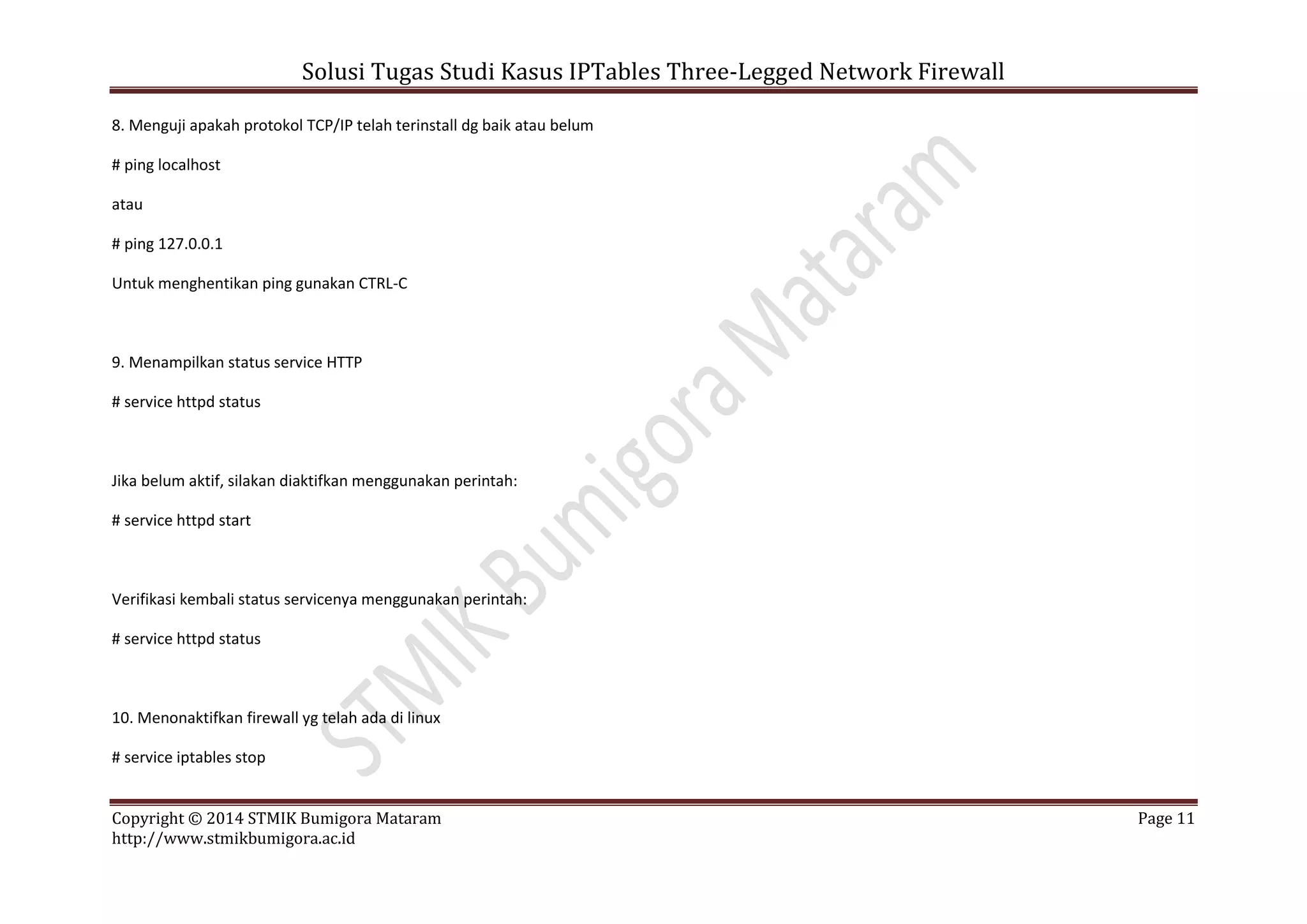 Solusi Tugas Studi Kasus IPTables Three-Legged Network Firewall
Copyright © 2014 STMIK Bumigora Mataram Page 11
http://www.stmikbumigora.ac.id
8. Menguji apakah protokol TCP/IP telah terinstall dg baik atau belum
# ping localhost
atau
# ping 127.0.0.1
Untuk menghentikan ping gunakan CTRL-C
9. Menampilkan status service HTTP
# service httpd status
Jika belum aktif, silakan diaktifkan menggunakan perintah:
# service httpd start
Verifikasi kembali status servicenya menggunakan perintah:
# service httpd status
10. Menonaktifkan firewall yg telah ada di linux
# service iptables stop
 