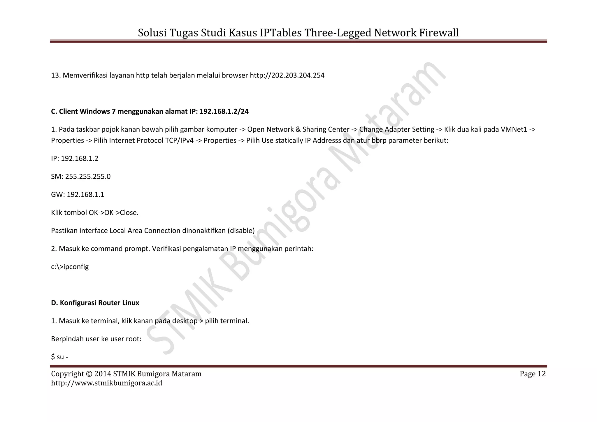 Solusi Tugas Studi Kasus IPTables Three-Legged Network Firewall
Copyright © 2014 STMIK Bumigora Mataram Page 12
http://www.stmikbumigora.ac.id
13. Memverifikasi layanan http telah berjalan melalui browser http://202.203.204.254
C. Client Windows 7 menggunakan alamat IP: 192.168.1.2/24
1. Pada taskbar pojok kanan bawah pilih gambar komputer -> Open Network & Sharing Center -> Change Adapter Setting -> Klik dua kali pada VMNet1 ->
Properties -> Pilih Internet Protocol TCP/IPv4 -> Properties -> Pilih Use statically IP Addresss dan atur bbrp parameter berikut:
IP: 192.168.1.2
SM: 255.255.255.0
GW: 192.168.1.1
Klik tombol OK->OK->Close.
Pastikan interface Local Area Connection dinonaktifkan (disable)
2. Masuk ke command prompt. Verifikasi pengalamatan IP menggunakan perintah:
c:>ipconfig
D. Konfigurasi Router Linux
1. Masuk ke terminal, klik kanan pada desktop > pilih terminal.
Berpindah user ke user root:
$ su -
 