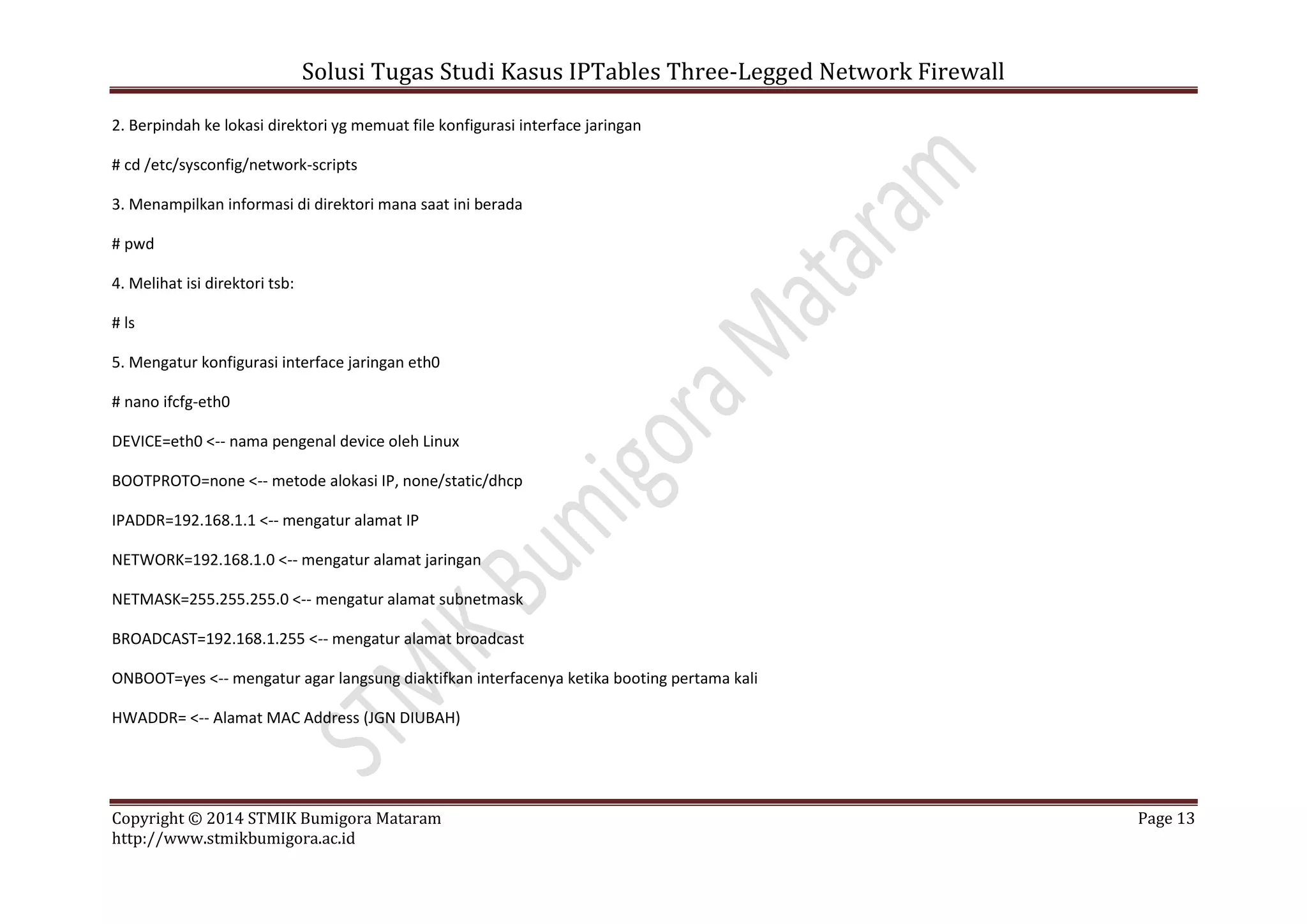 Solusi Tugas Studi Kasus IPTables Three-Legged Network Firewall
Copyright © 2014 STMIK Bumigora Mataram Page 13
http://www.stmikbumigora.ac.id
2. Berpindah ke lokasi direktori yg memuat file konfigurasi interface jaringan
# cd /etc/sysconfig/network-scripts
3. Menampilkan informasi di direktori mana saat ini berada
# pwd
4. Melihat isi direktori tsb:
# ls
5. Mengatur konfigurasi interface jaringan eth0
# nano ifcfg-eth0
DEVICE=eth0 <-- nama pengenal device oleh Linux
BOOTPROTO=none <-- metode alokasi IP, none/static/dhcp
IPADDR=192.168.1.1 <-- mengatur alamat IP
NETWORK=192.168.1.0 <-- mengatur alamat jaringan
NETMASK=255.255.255.0 <-- mengatur alamat subnetmask
BROADCAST=192.168.1.255 <-- mengatur alamat broadcast
ONBOOT=yes <-- mengatur agar langsung diaktifkan interfacenya ketika booting pertama kali
HWADDR= <-- Alamat MAC Address (JGN DIUBAH)
 