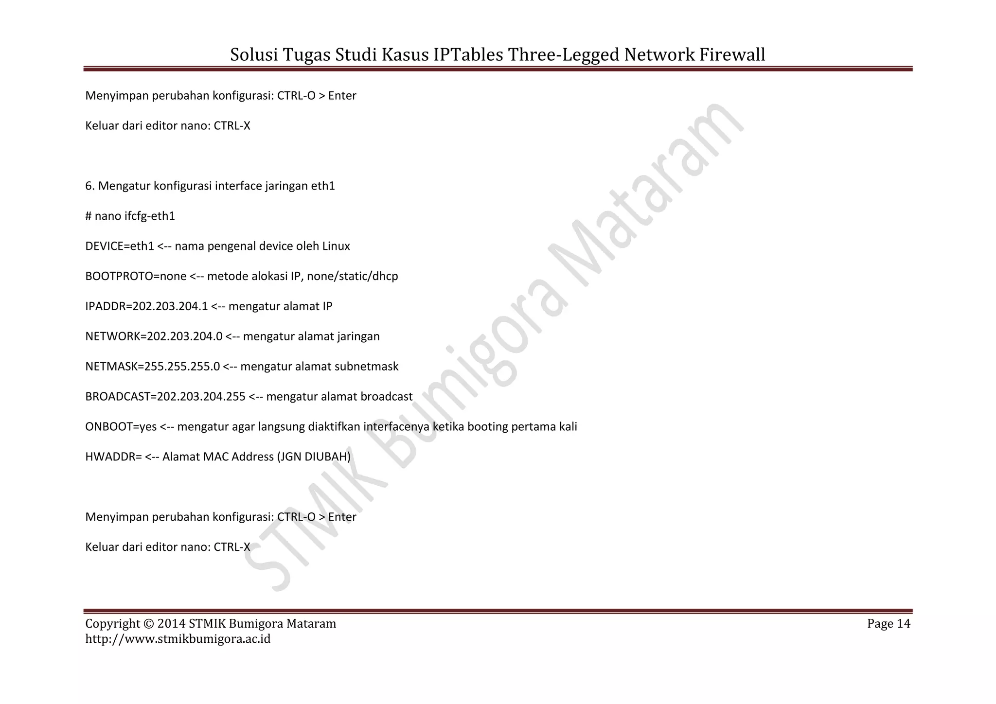 Solusi Tugas Studi Kasus IPTables Three-Legged Network Firewall
Copyright © 2014 STMIK Bumigora Mataram Page 14
http://www.stmikbumigora.ac.id
Menyimpan perubahan konfigurasi: CTRL-O > Enter
Keluar dari editor nano: CTRL-X
6. Mengatur konfigurasi interface jaringan eth1
# nano ifcfg-eth1
DEVICE=eth1 <-- nama pengenal device oleh Linux
BOOTPROTO=none <-- metode alokasi IP, none/static/dhcp
IPADDR=202.203.204.1 <-- mengatur alamat IP
NETWORK=202.203.204.0 <-- mengatur alamat jaringan
NETMASK=255.255.255.0 <-- mengatur alamat subnetmask
BROADCAST=202.203.204.255 <-- mengatur alamat broadcast
ONBOOT=yes <-- mengatur agar langsung diaktifkan interfacenya ketika booting pertama kali
HWADDR= <-- Alamat MAC Address (JGN DIUBAH)
Menyimpan perubahan konfigurasi: CTRL-O > Enter
Keluar dari editor nano: CTRL-X
 