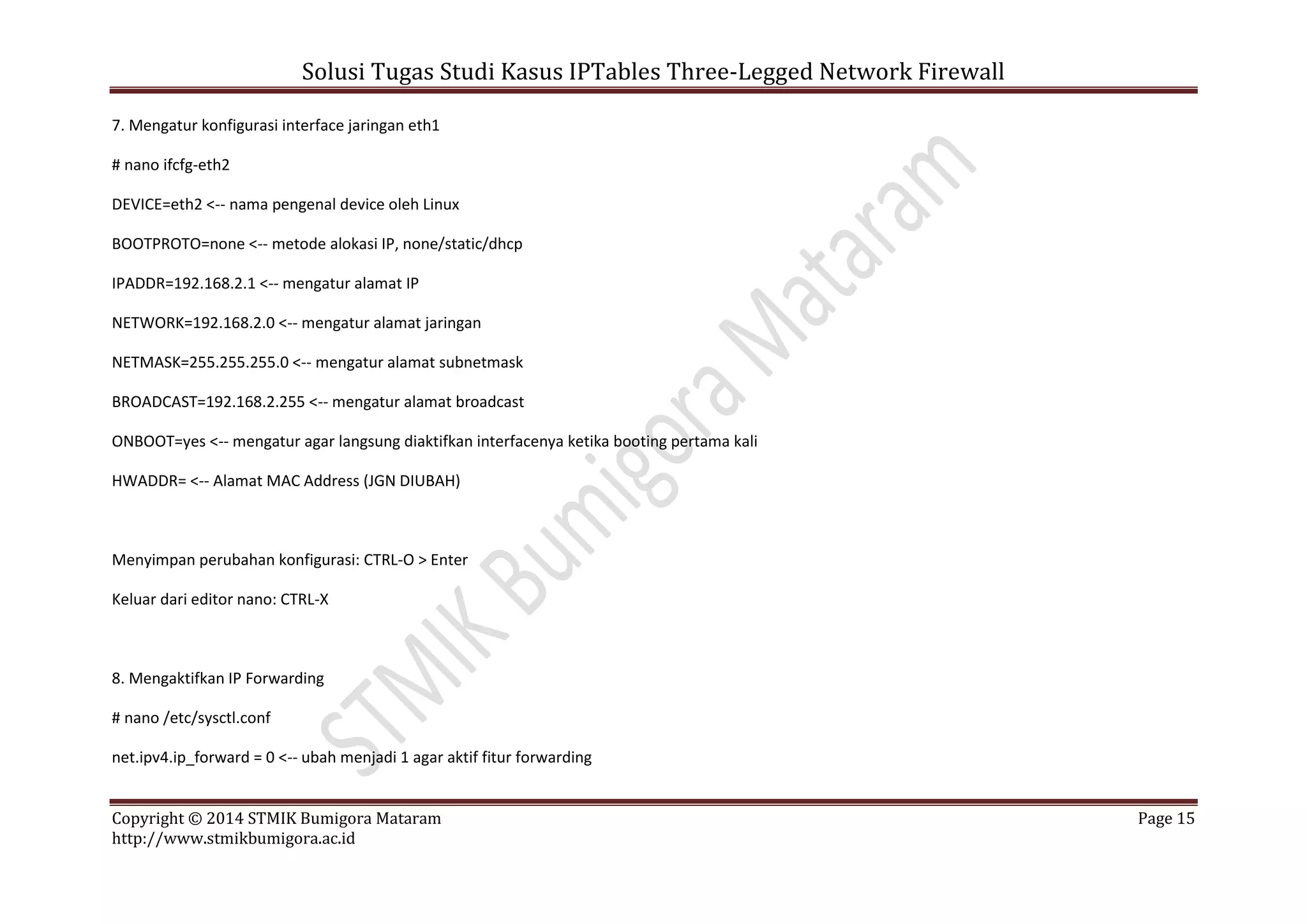 Solusi Tugas Studi Kasus IPTables Three-Legged Network Firewall
Copyright © 2014 STMIK Bumigora Mataram Page 15
http://www.stmikbumigora.ac.id
7. Mengatur konfigurasi interface jaringan eth1
# nano ifcfg-eth2
DEVICE=eth2 <-- nama pengenal device oleh Linux
BOOTPROTO=none <-- metode alokasi IP, none/static/dhcp
IPADDR=192.168.2.1 <-- mengatur alamat IP
NETWORK=192.168.2.0 <-- mengatur alamat jaringan
NETMASK=255.255.255.0 <-- mengatur alamat subnetmask
BROADCAST=192.168.2.255 <-- mengatur alamat broadcast
ONBOOT=yes <-- mengatur agar langsung diaktifkan interfacenya ketika booting pertama kali
HWADDR= <-- Alamat MAC Address (JGN DIUBAH)
Menyimpan perubahan konfigurasi: CTRL-O > Enter
Keluar dari editor nano: CTRL-X
8. Mengaktifkan IP Forwarding
# nano /etc/sysctl.conf
net.ipv4.ip_forward = 0 <-- ubah menjadi 1 agar aktif fitur forwarding
 