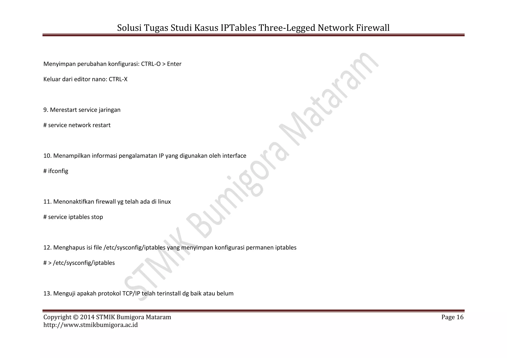 Solusi Tugas Studi Kasus IPTables Three-Legged Network Firewall
Copyright © 2014 STMIK Bumigora Mataram Page 16
http://www.stmikbumigora.ac.id
Menyimpan perubahan konfigurasi: CTRL-O > Enter
Keluar dari editor nano: CTRL-X
9. Merestart service jaringan
# service network restart
10. Menampilkan informasi pengalamatan IP yang digunakan oleh interface
# ifconfig
11. Menonaktifkan firewall yg telah ada di linux
# service iptables stop
12. Menghapus isi file /etc/sysconfig/iptables yang menyimpan konfigurasi permanen iptables
# > /etc/sysconfig/iptables
13. Menguji apakah protokol TCP/IP telah terinstall dg baik atau belum
 