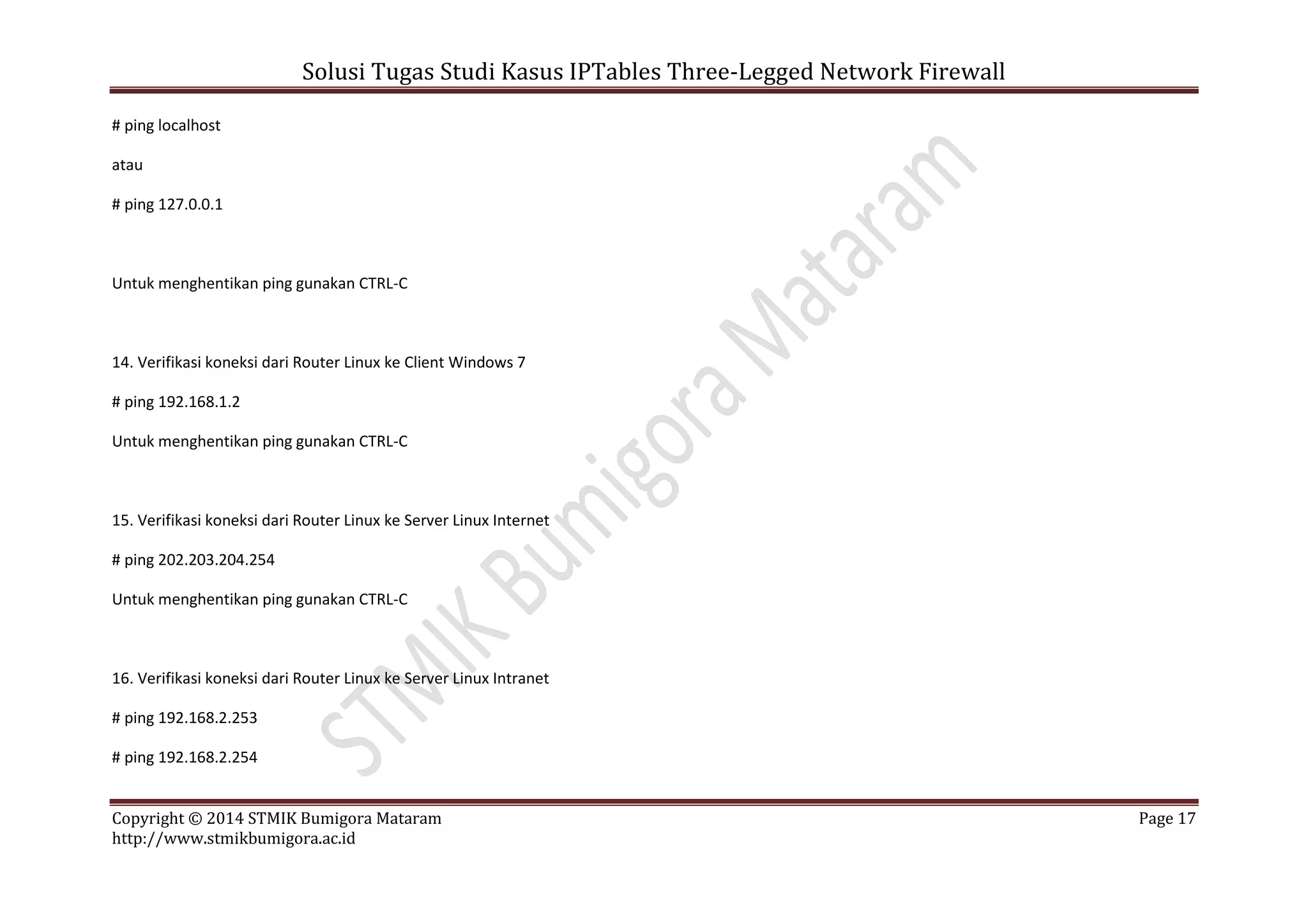 Solusi Tugas Studi Kasus IPTables Three-Legged Network Firewall
Copyright © 2014 STMIK Bumigora Mataram Page 17
http://www.stmikbumigora.ac.id
# ping localhost
atau
# ping 127.0.0.1
Untuk menghentikan ping gunakan CTRL-C
14. Verifikasi koneksi dari Router Linux ke Client Windows 7
# ping 192.168.1.2
Untuk menghentikan ping gunakan CTRL-C
15. Verifikasi koneksi dari Router Linux ke Server Linux Internet
# ping 202.203.204.254
Untuk menghentikan ping gunakan CTRL-C
16. Verifikasi koneksi dari Router Linux ke Server Linux Intranet
# ping 192.168.2.253
# ping 192.168.2.254
 