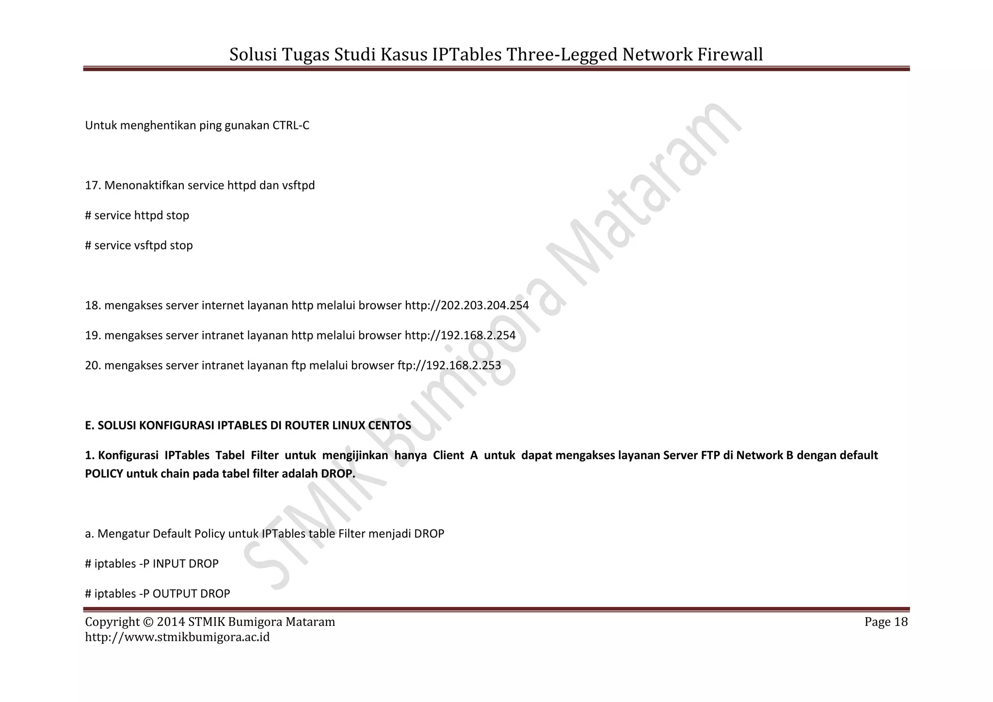 Solusi Tugas Studi Kasus IPTables Three-Legged Network Firewall
Copyright © 2014 STMIK Bumigora Mataram Page 18
http://www.stmikbumigora.ac.id
Untuk menghentikan ping gunakan CTRL-C
17. Menonaktifkan service httpd dan vsftpd
# service httpd stop
# service vsftpd stop
18. mengakses server internet layanan http melalui browser http://202.203.204.254
19. mengakses server intranet layanan http melalui browser http://192.168.2.254
20. mengakses server intranet layanan ftp melalui browser ftp://192.168.2.253
E. SOLUSI KONFIGURASI IPTABLES DI ROUTER LINUX CENTOS
1. Konfigurasi IPTables Tabel Filter untuk mengijinkan hanya Client A untuk dapat mengakses layanan Server FTP di Network B dengan default
POLICY untuk chain pada tabel filter adalah DROP.
a. Mengatur Default Policy untuk IPTables table Filter menjadi DROP
# iptables -P INPUT DROP
# iptables -P OUTPUT DROP
 