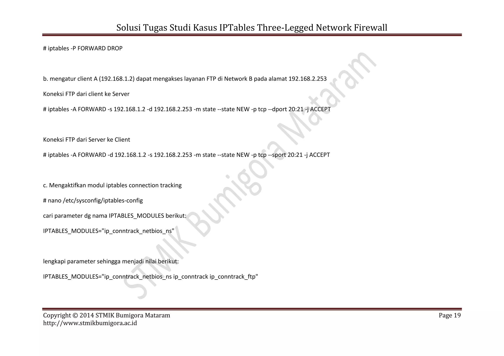 Solusi Tugas Studi Kasus IPTables Three-Legged Network Firewall
Copyright © 2014 STMIK Bumigora Mataram Page 19
http://www.stmikbumigora.ac.id
# iptables -P FORWARD DROP
b. mengatur client A (192.168.1.2) dapat mengakses layanan FTP di Network B pada alamat 192.168.2.253
Koneksi FTP dari client ke Server
# iptables -A FORWARD -s 192.168.1.2 -d 192.168.2.253 -m state --state NEW -p tcp --dport 20:21 -j ACCEPT
Koneksi FTP dari Server ke Client
# iptables -A FORWARD -d 192.168.1.2 -s 192.168.2.253 -m state --state NEW -p tcp --sport 20:21 -j ACCEPT
c. Mengaktifkan modul iptables connection tracking
# nano /etc/sysconfig/iptables-config
cari parameter dg nama IPTABLES_MODULES berikut:
IPTABLES_MODULES="ip_conntrack_netbios_ns"
lengkapi parameter sehingga menjadi nilai berikut:
IPTABLES_MODULES="ip_conntrack_netbios_ns ip_conntrack ip_conntrack_ftp"
 