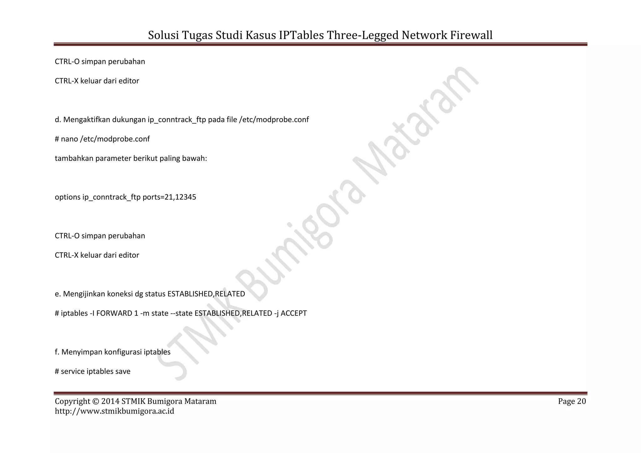 Solusi Tugas Studi Kasus IPTables Three-Legged Network Firewall
Copyright © 2014 STMIK Bumigora Mataram Page 20
http://www.stmikbumigora.ac.id
CTRL-O simpan perubahan
CTRL-X keluar dari editor
d. Mengaktifkan dukungan ip_conntrack_ftp pada file /etc/modprobe.conf
# nano /etc/modprobe.conf
tambahkan parameter berikut paling bawah:
options ip_conntrack_ftp ports=21,12345
CTRL-O simpan perubahan
CTRL-X keluar dari editor
e. Mengijinkan koneksi dg status ESTABLISHED,RELATED
# iptables -I FORWARD 1 -m state --state ESTABLISHED,RELATED -j ACCEPT
f. Menyimpan konfigurasi iptables
# service iptables save
 