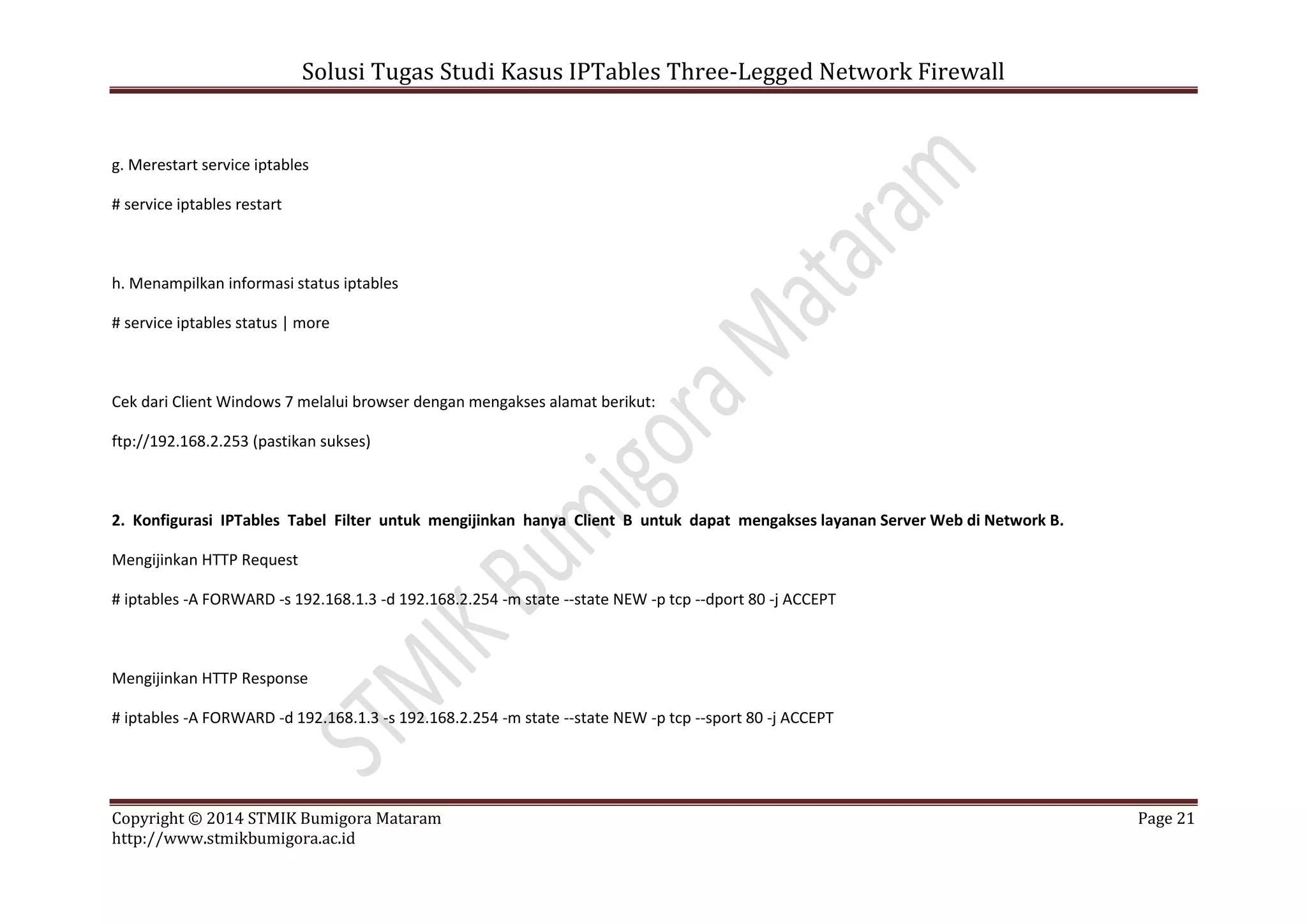 Solusi Tugas Studi Kasus IPTables Three-Legged Network Firewall
Copyright © 2014 STMIK Bumigora Mataram Page 21
http://www.stmikbumigora.ac.id
g. Merestart service iptables
# service iptables restart
h. Menampilkan informasi status iptables
# service iptables status | more
Cek dari Client Windows 7 melalui browser dengan mengakses alamat berikut:
ftp://192.168.2.253 (pastikan sukses)
2. Konfigurasi IPTables Tabel Filter untuk mengijinkan hanya Client B untuk dapat mengakses layanan Server Web di Network B.
Mengijinkan HTTP Request
# iptables -A FORWARD -s 192.168.1.3 -d 192.168.2.254 -m state --state NEW -p tcp --dport 80 -j ACCEPT
Mengijinkan HTTP Response
# iptables -A FORWARD -d 192.168.1.3 -s 192.168.2.254 -m state --state NEW -p tcp --sport 80 -j ACCEPT
 