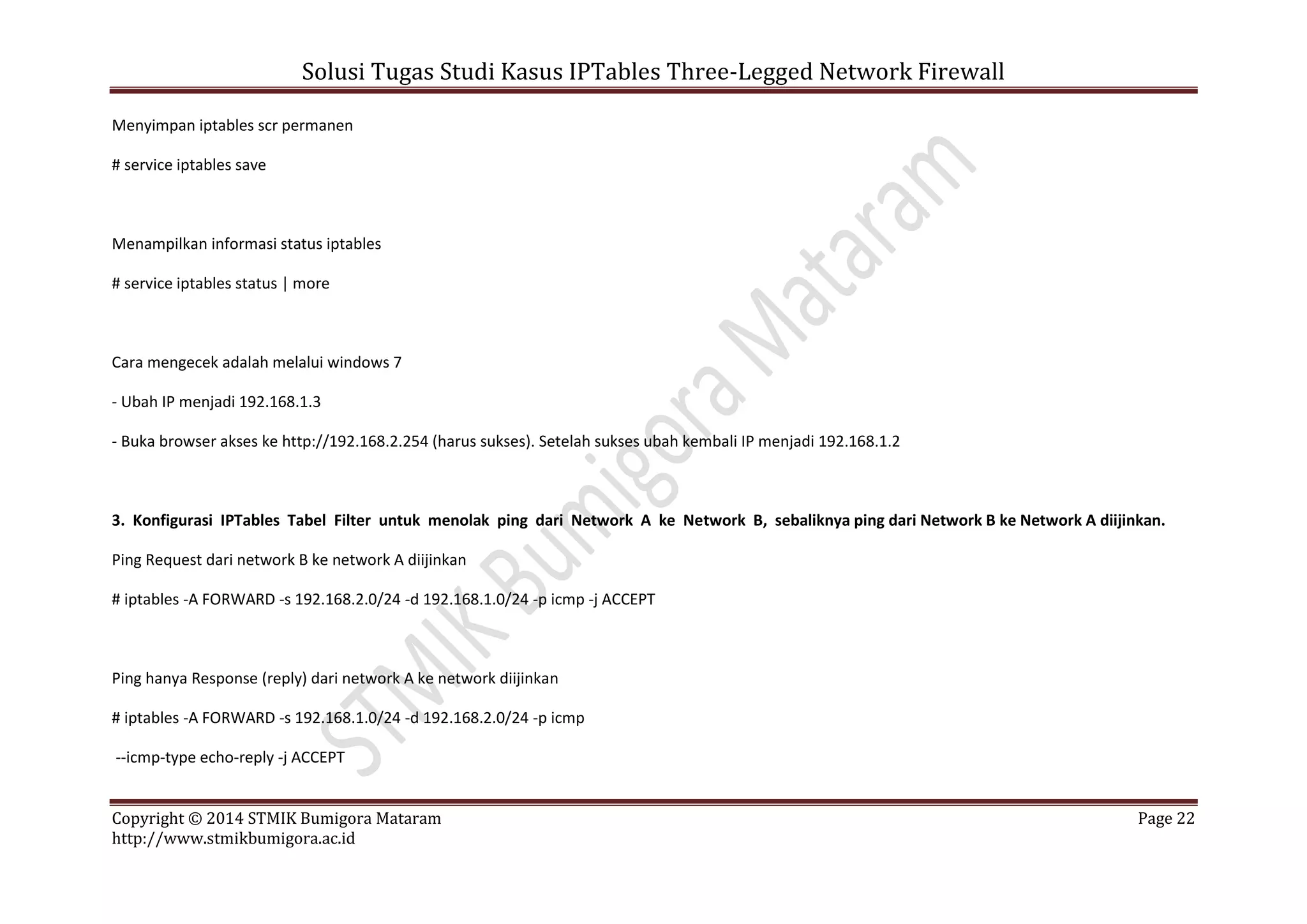 Solusi Tugas Studi Kasus IPTables Three-Legged Network Firewall
Copyright © 2014 STMIK Bumigora Mataram Page 22
http://www.stmikbumigora.ac.id
Menyimpan iptables scr permanen
# service iptables save
Menampilkan informasi status iptables
# service iptables status | more
Cara mengecek adalah melalui windows 7
- Ubah IP menjadi 192.168.1.3
- Buka browser akses ke http://192.168.2.254 (harus sukses). Setelah sukses ubah kembali IP menjadi 192.168.1.2
3. Konfigurasi IPTables Tabel Filter untuk menolak ping dari Network A ke Network B, sebaliknya ping dari Network B ke Network A diijinkan.
Ping Request dari network B ke network A diijinkan
# iptables -A FORWARD -s 192.168.2.0/24 -d 192.168.1.0/24 -p icmp -j ACCEPT
Ping hanya Response (reply) dari network A ke network diijinkan
# iptables -A FORWARD -s 192.168.1.0/24 -d 192.168.2.0/24 -p icmp
--icmp-type echo-reply -j ACCEPT
 
