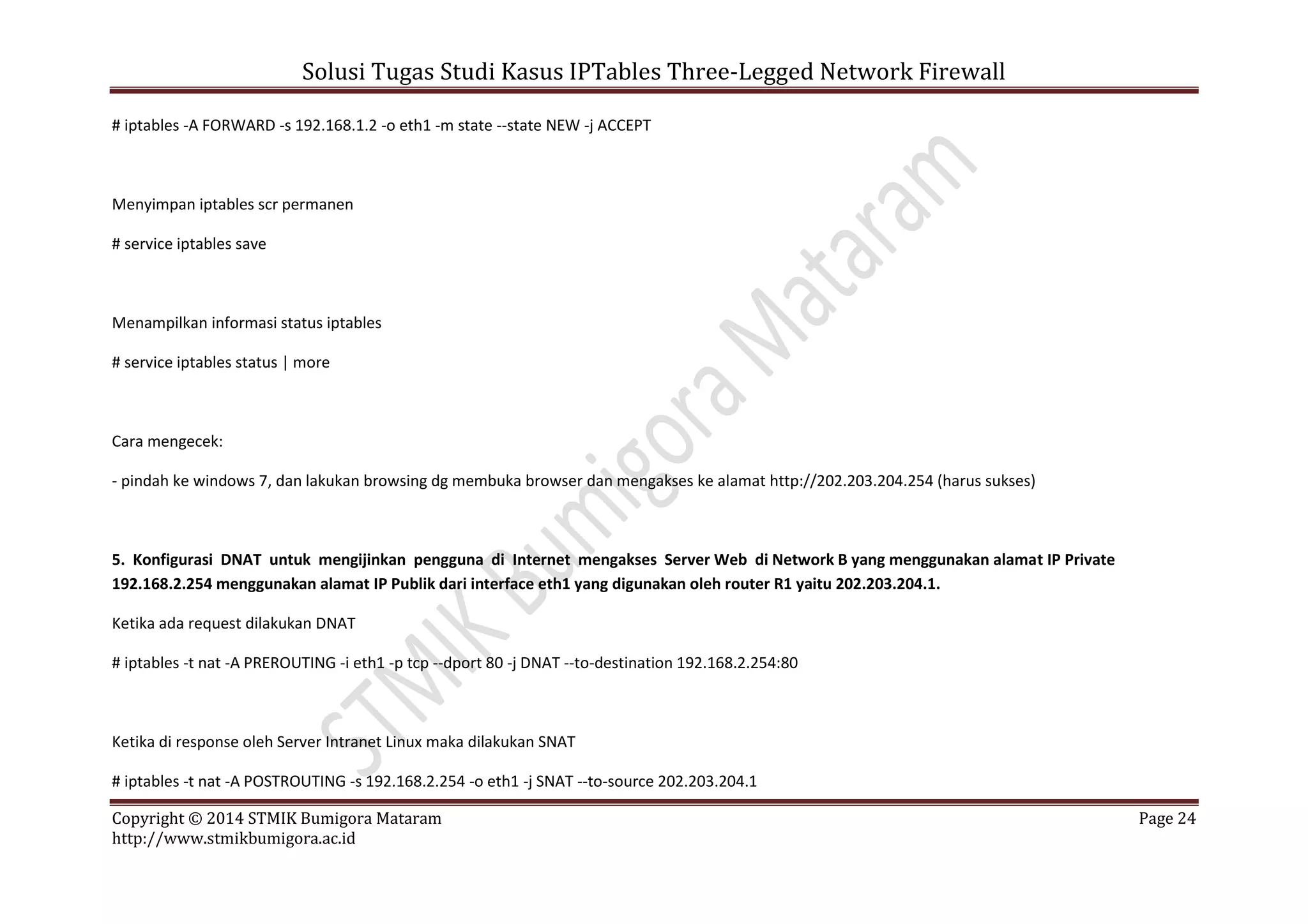 Solusi Tugas Studi Kasus IPTables Three-Legged Network Firewall
Copyright © 2014 STMIK Bumigora Mataram Page 24
http://www.stmikbumigora.ac.id
# iptables -A FORWARD -s 192.168.1.2 -o eth1 -m state --state NEW -j ACCEPT
Menyimpan iptables scr permanen
# service iptables save
Menampilkan informasi status iptables
# service iptables status | more
Cara mengecek:
- pindah ke windows 7, dan lakukan browsing dg membuka browser dan mengakses ke alamat http://202.203.204.254 (harus sukses)
5. Konfigurasi DNAT untuk mengijinkan pengguna di Internet mengakses Server Web di Network B yang menggunakan alamat IP Private
192.168.2.254 menggunakan alamat IP Publik dari interface eth1 yang digunakan oleh router R1 yaitu 202.203.204.1.
Ketika ada request dilakukan DNAT
# iptables -t nat -A PREROUTING -i eth1 -p tcp --dport 80 -j DNAT --to-destination 192.168.2.254:80
Ketika di response oleh Server Intranet Linux maka dilakukan SNAT
# iptables -t nat -A POSTROUTING -s 192.168.2.254 -o eth1 -j SNAT --to-source 202.203.204.1
 