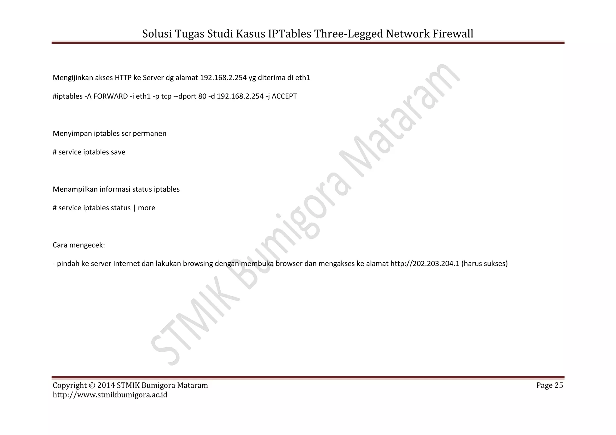 Solusi Tugas Studi Kasus IPTables Three-Legged Network Firewall
Copyright © 2014 STMIK Bumigora Mataram Page 25
http://www.stmikbumigora.ac.id
Mengijinkan akses HTTP ke Server dg alamat 192.168.2.254 yg diterima di eth1
#iptables -A FORWARD -i eth1 -p tcp --dport 80 -d 192.168.2.254 -j ACCEPT
Menyimpan iptables scr permanen
# service iptables save
Menampilkan informasi status iptables
# service iptables status | more
Cara mengecek:
- pindah ke server Internet dan lakukan browsing dengan membuka browser dan mengakses ke alamat http://202.203.204.1 (harus sukses)
 