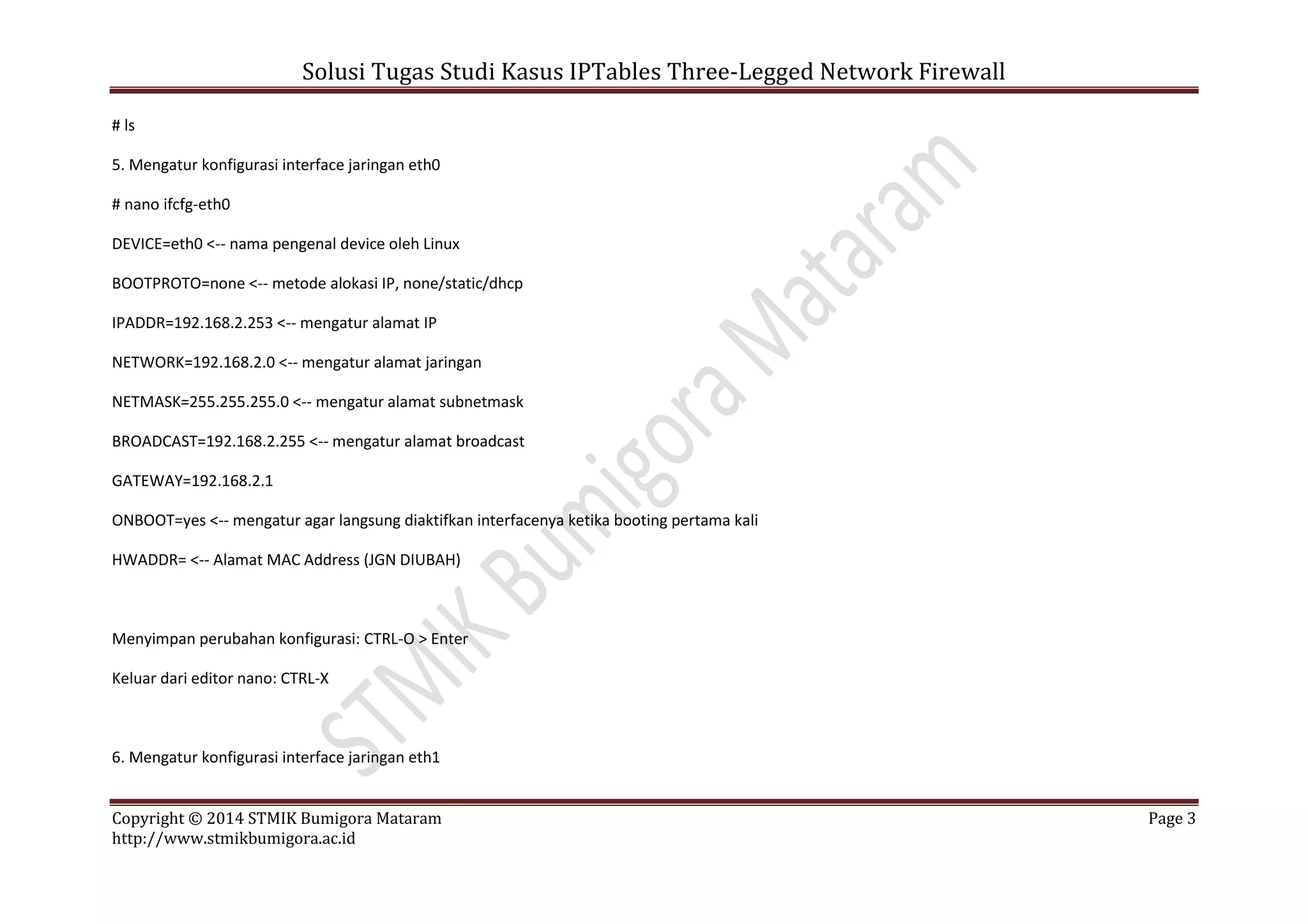 Solusi Tugas Studi Kasus IPTables Three-Legged Network Firewall
Copyright © 2014 STMIK Bumigora Mataram Page 3
http://www.stmikbumigora.ac.id
# ls
5. Mengatur konfigurasi interface jaringan eth0
# nano ifcfg-eth0
DEVICE=eth0 <-- nama pengenal device oleh Linux
BOOTPROTO=none <-- metode alokasi IP, none/static/dhcp
IPADDR=192.168.2.253 <-- mengatur alamat IP
NETWORK=192.168.2.0 <-- mengatur alamat jaringan
NETMASK=255.255.255.0 <-- mengatur alamat subnetmask
BROADCAST=192.168.2.255 <-- mengatur alamat broadcast
GATEWAY=192.168.2.1
ONBOOT=yes <-- mengatur agar langsung diaktifkan interfacenya ketika booting pertama kali
HWADDR= <-- Alamat MAC Address (JGN DIUBAH)
Menyimpan perubahan konfigurasi: CTRL-O > Enter
Keluar dari editor nano: CTRL-X
6. Mengatur konfigurasi interface jaringan eth1
 
