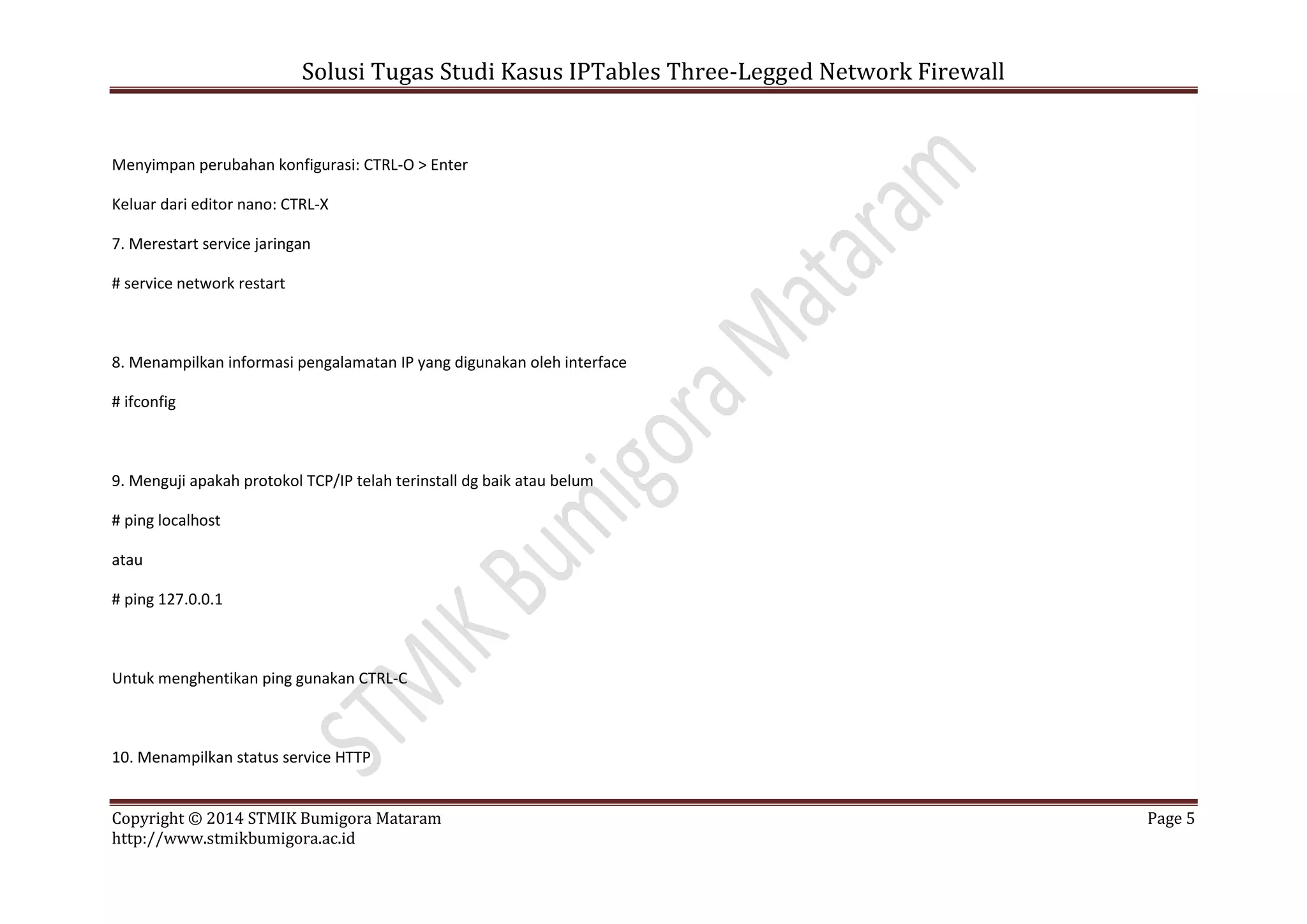 Solusi Tugas Studi Kasus IPTables Three-Legged Network Firewall
Copyright © 2014 STMIK Bumigora Mataram Page 5
http://www.stmikbumigora.ac.id
Menyimpan perubahan konfigurasi: CTRL-O > Enter
Keluar dari editor nano: CTRL-X
7. Merestart service jaringan
# service network restart
8. Menampilkan informasi pengalamatan IP yang digunakan oleh interface
# ifconfig
9. Menguji apakah protokol TCP/IP telah terinstall dg baik atau belum
# ping localhost
atau
# ping 127.0.0.1
Untuk menghentikan ping gunakan CTRL-C
10. Menampilkan status service HTTP
 