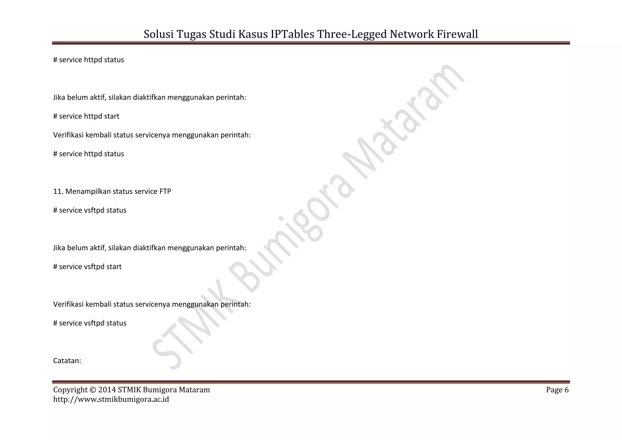 Solusi Tugas Studi Kasus IPTables Three-Legged Network Firewall
Copyright © 2014 STMIK Bumigora Mataram Page 6
http://www.stmikbumigora.ac.id
# service httpd status
Jika belum aktif, silakan diaktifkan menggunakan perintah:
# service httpd start
Verifikasi kembali status servicenya menggunakan perintah:
# service httpd status
11. Menampilkan status service FTP
# service vsftpd status
Jika belum aktif, silakan diaktifkan menggunakan perintah:
# service vsftpd start
Verifikasi kembali status servicenya menggunakan perintah:
# service vsftpd status
Catatan:
 