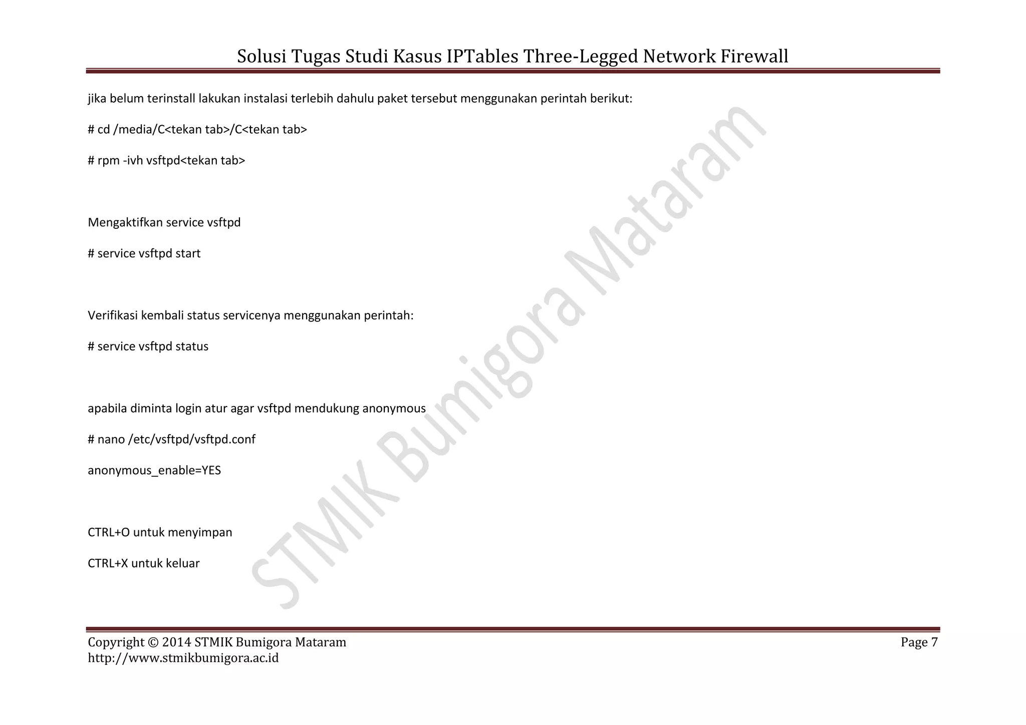 Solusi Tugas Studi Kasus IPTables Three-Legged Network Firewall
Copyright © 2014 STMIK Bumigora Mataram Page 7
http://www.stmikbumigora.ac.id
jika belum terinstall lakukan instalasi terlebih dahulu paket tersebut menggunakan perintah berikut:
# cd /media/C<tekan tab>/C<tekan tab>
# rpm -ivh vsftpd<tekan tab>
Mengaktifkan service vsftpd
# service vsftpd start
Verifikasi kembali status servicenya menggunakan perintah:
# service vsftpd status
apabila diminta login atur agar vsftpd mendukung anonymous
# nano /etc/vsftpd/vsftpd.conf
anonymous_enable=YES
CTRL+O untuk menyimpan
CTRL+X untuk keluar
 
