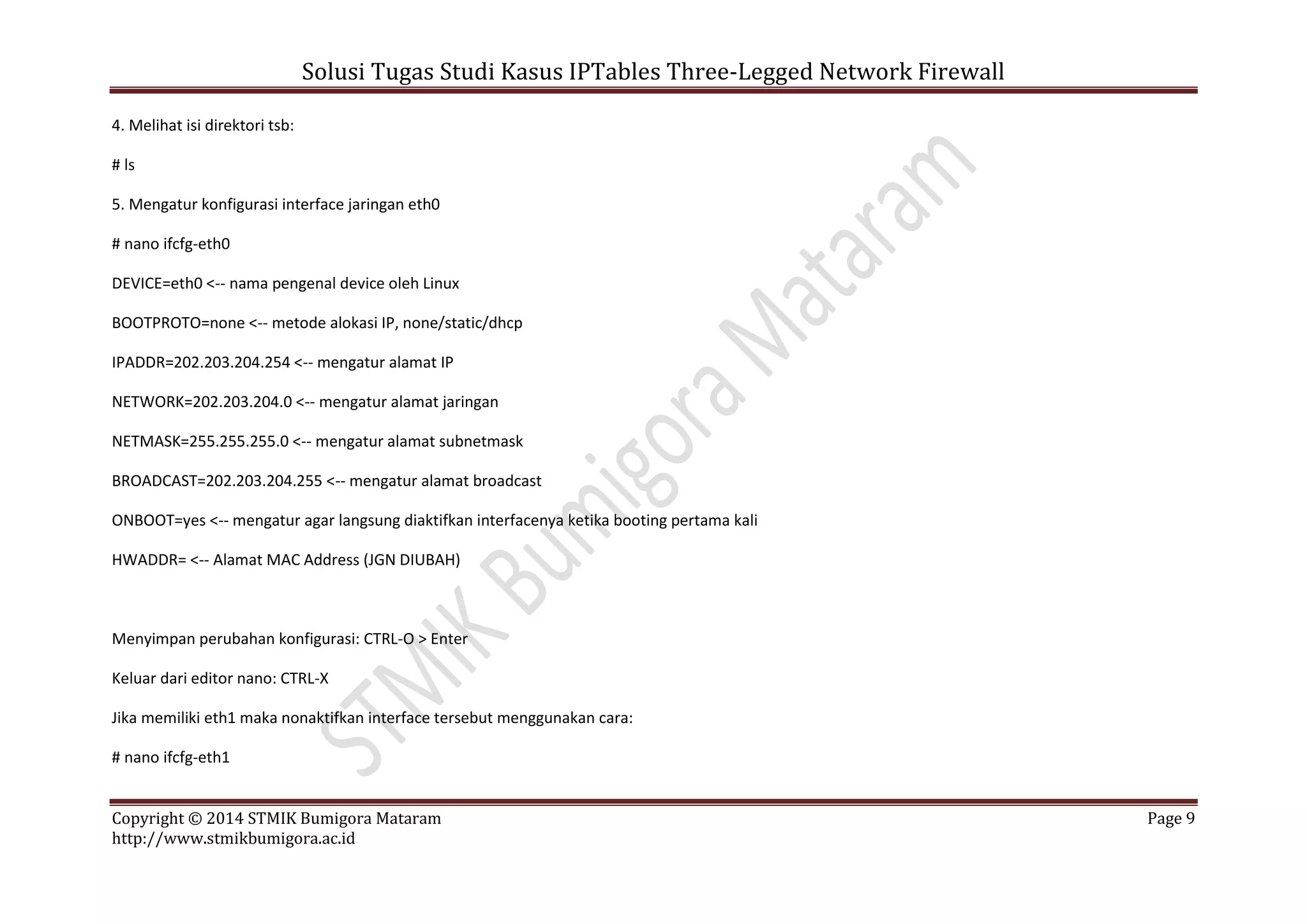 Solusi Tugas Studi Kasus IPTables Three-Legged Network Firewall
Copyright © 2014 STMIK Bumigora Mataram Page 9
http://www.stmikbumigora.ac.id
4. Melihat isi direktori tsb:
# ls
5. Mengatur konfigurasi interface jaringan eth0
# nano ifcfg-eth0
DEVICE=eth0 <-- nama pengenal device oleh Linux
BOOTPROTO=none <-- metode alokasi IP, none/static/dhcp
IPADDR=202.203.204.254 <-- mengatur alamat IP
NETWORK=202.203.204.0 <-- mengatur alamat jaringan
NETMASK=255.255.255.0 <-- mengatur alamat subnetmask
BROADCAST=202.203.204.255 <-- mengatur alamat broadcast
ONBOOT=yes <-- mengatur agar langsung diaktifkan interfacenya ketika booting pertama kali
HWADDR= <-- Alamat MAC Address (JGN DIUBAH)
Menyimpan perubahan konfigurasi: CTRL-O > Enter
Keluar dari editor nano: CTRL-X
Jika memiliki eth1 maka nonaktifkan interface tersebut menggunakan cara:
# nano ifcfg-eth1
 
