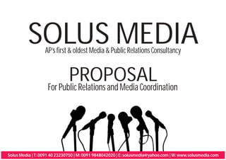 SOLUS MEDIA
                  AP’s first & oldest Media & Public Relations Consultancy


                          PROPOSAL
                   For Public Relations and Media Coordination




Solus Media | T: 0091 40 23230750 | M: 0091 9848042020 | E: solusmedia@yahoo.com | W: www.solusmedia.com
 