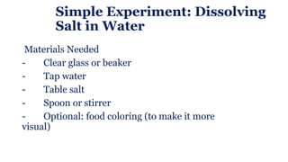 Simple Experiment: Dissolving
Salt in Water
Materials Needed
- Clear glass or beaker
- Tap water
- Table salt
- Spoon or stirrer
- Optional: food coloring (to make it more
visual)
 
