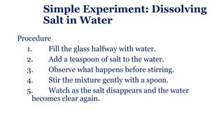 Simple Experiment: Dissolving
Salt in Water
Procedure
1. Fill the glass halfway with water.
2. Add a teaspoon of salt to the water.
3. Observe what happens before stirring.
4. Stir the mixture gently with a spoon.
5. Watch as the salt disappears and the water
becomes clear again.
 