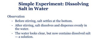 Simple Experiment: Dissolving
Salt in Water
Observation
- Before stirring, salt settles at the bottom.
- After stirring, salt dissolves and disperses evenly in
the water.
- The water looks clear, but now contains dissolved salt
— a solution.
 