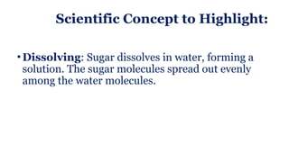 Scientific Concept to Highlight:
• Dissolving: Sugar dissolves in water, forming a
solution. The sugar molecules spread out evenly
among the water molecules.
 