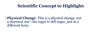 Scientific Concept to Highlight:
• Physical Change: This is a physical change, not
a chemical one—the sugar is still sugar, just in a
different form.
 