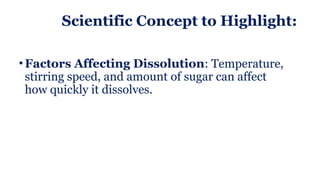 Scientific Concept to Highlight:
• Factors Affecting Dissolution: Temperature,
stirring speed, and amount of sugar can affect
how quickly it dissolves.
 