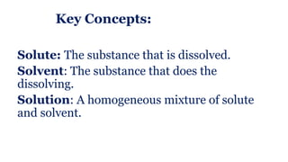 Key Concepts:
Solute: The substance that is dissolved.
Solvent: The substance that does the
dissolving.
Solution: A homogeneous mixture of solute
and solvent.
 