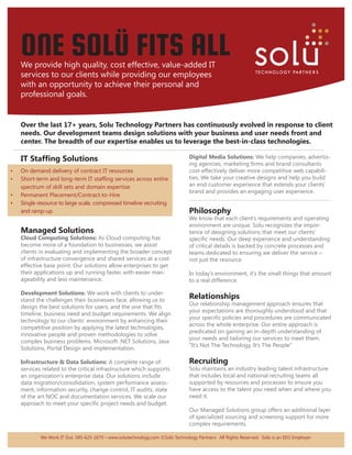 ONE SOLÜ FITS ALL
     We provide high quality, cost effective, value-added IT
     services to our clients while providing our employees
     with an opportunity to achieve their personal and
     professional goals.


      Over the last 17+ years, Solu Technology Partners has continuously evolved in response to client
      needs. Our development teams design solutions with your business and user needs front and
      center. The breadth of our expertise enables us to leverage the best-in-class technologies.
 ....................................................................................................................................................................................
     IT Staffing Solutions                                                                          Digital Media Solutions: We help companies, advertis-
                                                                                                    ing agencies, marketing firms and brand consultants
•	   On demand delivery of contract IT resources                                                    cost-effectively deliver more competitive web capabili-
•	   Short-term and long-term IT staffing services across entire                                    ties. We take your creative designs and help you build
     spectrum of skill sets and domain expertise                                                    an end customer experience that extends your clients’
                                                                                                    brand and provides an engaging user experience.
•	   Permanent Placement/Contract-to-Hire
                                                                                                    ..................................................................................
•	   Single resource to large scale, compressed timeline recruiting
     and ramp-up                                                                                    Philosophy
                                                                                                    We know that each client’s requirements and operating
                                                                                                    environment are unique. Solu recognizes the impor-
     Managed Solutions                                                                              tance of designing solutions that meet our clients’
     Cloud Computing Solutions: As Cloud computing has                                              specific needs. Our deep experience and understanding
     become more of a foundation to businesses, we assist                                           of critical details is backed by concrete processes and
     clients in evaluating and implementing the broader concept                                     teams dedicated to ensuring we deliver the service –
     of infrastructure convergence and shared services at a cost                                    not just the resource.
     effective base point. Our solutions allow enterprises to get
     their applications up and running faster, with easier man-                                     In today’s environment, it’s the small things that amount
     ageability and less maintenance.                                                               to a real difference.

     Development Solutions: We work with clients to under-
     stand the challenges their businesses face, allowing us to
                                                                                                    Relationships
                                                                                                    Our relationship management approach ensures that
     design the best solutions for users, and the one that fits
                                                                                                    your expectations are thoroughly understood and that
     timeline, business need and budget requirements. We align
                                                                                                    your specific policies and procedures are communicated
     technology to our clients’ environment by enhancing their
                                                                                                    across the whole enterprise. Our entire approach is
     competitive position by applying the latest technologies,
                                                                                                    predicated on gaining an in-depth understanding of
     innovative people and proven methodologies to solve
                                                                                                    your needs and tailoring our services to meet them.
     complex business problems. Microsoft .NET Solutions, Java
                                                                                                    “It’s Not The Technology, It’s The People”
     Solutions, Portal Design and implementation.

     Infrastructure & Data Solutions: A complete range of                                           Recruiting
     services related to the critical infrastructure which supports                                 Solu maintains an industry leading talent infrastructure
     an organization’s enterprise data. Our solutions include                                       that includes local and national recruiting teams all
     data migration/consolidation, system performance assess-                                       supported by resources and processes to ensure you
     ment, information security, change control, IT audits, state                                   have access to the talent you need when and where you
     of the art NOC and documentation services. We scale our                                        need it.
     approach to meet your specific project needs and budget.
                                                                                                    Our Managed Solutions group offers an additional layer
                                                                                                    of specialized sourcing and screening support for more
                                                                                                    complex requirements.

                We Work IT Out. 585-625-2670 • www.solutechnology.com ©Solü Technology Partners. All Rights Reserved. Solü is an EEO Employer
 
