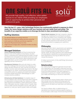 ONE SOLÜ FITS ALL
           We provide high quality, cost effective, value-added
           services to our clients while providing our employees
           with an opportunity to achieve their personal and
           professional goals.

         Over the last 17+ years, Solü Technology Partners has continuously evolved in response to client
         needs. Our teams design solutions with your business and user needs front and center. The
         breadth of our expertise enables us to leverage the best-in-class recruitment technologies.
    ....................................................................................................................................................................................
        Staffing Solutions                                                                             Digital Media Solutions: We help companies, advertis-
                                                                                                       ing agencies, marketing firms and brand consultants
•       On demand delivery of contract resources                                                       cost-effectively deliver more competitive web capabili-
•       Short-term and long-term staffing services across the                                          ties. We take your creative designs and help you build
        entire spectrum of skill sets and domain expertise                                             an end customer experience that extends your clients’
                                                                                                       brand and provides an engaging user experience.
•       Permanent Placement/Contract-to-Hire
                                                                                                       ..................................................................................
•       Single resource to large scale, compressed timeline recruiting
        and ramp-up                                                                                    Philosophy
                                                                                                       We know that each client’s requirements and operating
                                                                                                       environment are unique. Solü recognizes the impor-
        Managed Solutions                                                                              tance of designing solutions that meet our clients’
        Cloud Computing Solutions: As Cloud computing has                                              specific needs. Our deep experience and understanding
        become more of a foundation to businesses, we assist                                           of critical details is backed by concrete processes and
        clients in evaluating and implementing the broader concept                                     teams dedicated to ensuring we deliver the service –
        of infrastructure convergence and shared services at a cost                                    not just the resource.
        effective base point. Our solutions allow enterprises to get
        their applications up and running faster, with easier man-                                     In today’s environment, it’s the small things that amount
        ageability and less maintenance.                                                               to a real difference.

        Development Solutions: We work with clients to under-
        stand the challenges their businesses face, allowing us to
                                                                                                       Relationships
                                                                                                       Our relationship management approach ensures that
        design the best solutions for users, and the one that fits
                                                                                                       your expectations are thoroughly understood and that
        timeline, business need and budget requirements. We align
                                                                                                       your specific policies and procedures are communicated
        technology to our clients’ environment by enhancing their
                                                                                                       across the whole enterprise. Our entire approach is
        competitive position by applying the latest technologies,
                                                                                                       predicated on gaining an in-depth understanding of
        innovative people and proven methodologies to solve
                                                                                                       your needs and tailoring our services to meet them.
        complex business problems.

        Infrastructure & Data Solutions: A complete range of                                           Recruiting
        services related to the critical infrastructure which supports                                 Solü maintains an industry leading talent infrastructure
        an organization’s enterprise data. Our solutions include                                       that includes local and national recruiting teams all
        data migration/consolidation, system performance assess-                                       supported by resources and processes to ensure you
        ment, information security, change control, IT audits, state                                   have access to the talent you need when and where you
        of the art NOC and documentation services. We scale our                                        need it.
        approach to meet your specific project needs and budget.
                                                                                                       Our diverse skillsets offer an additional layer of
                                                                                                       specialized sourcing and screening support enabling us
                                                                                                       to accomodate a wide range of functional requirements.


                    585-625-2670 • www.solutechnology.com ©Solü Technology Partners. All Rights Reserved. Solü is an EEO Employer
 