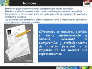 Ofrecemos a nuestros clientes
el mejor asesoramiento y
servicio, mediante el
compromiso y profesionalismo
de nuestro personal y el
respaldo de las marcas que
representamos.
Nosotros …
Somos un grupo de profesionales comprometidos con la educación.
Abordamos el fenómeno educativo desde múltiples perspectivas de análisis.
Asesoramos y nos involucramos en cada proyecto persiguiendo la calidad y
crecimiento deseado.
Los servicios que brindamos están orientados tanto a instituciones educativas
como alumnos, docentes y padres..