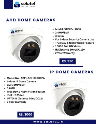 W W W . S O L U T E L . I N
AHD DOME CAMERAS
RS. 3000
IP DOME CAMERAS
Model: STPLDcr1036
2.4MP/5MP
3.6mm
For Indoor Security Camera Use
True Day & Night Vision Feature
1080P Full HD Video
IR Distance 20m/DC 12v
2 Year Warranty
RS. 950
Model No.- STPL-SBHR3036PA
Indoor IP Dome Camera
3MP/4MP/5MP
3.6MM
True Day & Night Vision Feature
Full HD Video
UPTO IR Distance 20m/DC12v
2 Year Warranty
 