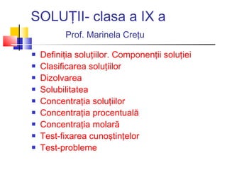 SOLUŢII- clasa a IX a
Prof. Marinela Creţu
 Definiţia soluţiilor. Componenţii soluţiei
 Clasificarea soluţiilor
 Dizolvarea
 Solubilitatea
 Concentraţia soluţiilor
 Concentraţia procentuală
 Concentraţia molară
 Test-fixarea cunoştinţelor
 Test-probleme
 